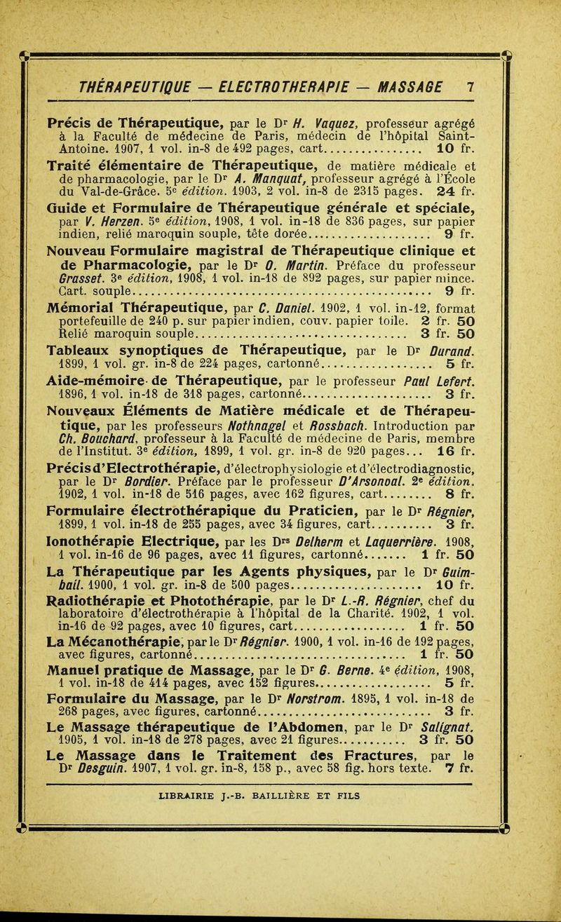 Précis de Thérapeutique, par le H. Vaquez, professeur agrégé à la Faculté de médecine de Paris, médecin de l'hôpital Saint- Antoine. 1907, 1 vol. in-8 de 492 pages, cart 10 fr. Traité élémentaire de Thérapeutique, de matière médicale et de pharmacologie, par le Dr A. Manquât, professeur agrégé à l'École du Val-de-Grâce. 5^ édition. 1903, 2 vol. in-8 de 2315 pages. 24 fr. Guide et Formulaire de Thérapeutique générale et spéciale, par V. Herzen. 5^ édition, 1908, 1 vol. in-18 de 836 pages, sur papier indien, relié maroquin souple, tête dorée 9 fr. Nouveau Formulaire magistral de Thérapeutique clinique et de Pharmacologie, par le D* 0. Martin. Préface du professeur Grasset. 3» édition, 1908, 1 vol. in-18 de 892 pages, sur papier mince. Gart. souple 9 fr. Mémorial Thérapeutique, par C. Daniel. 1902, 1 vol. in-12, format portefeuille de 240 p. sur papier indien, couv. papier toile. 2 fr. 50 Relié maroquin souple 3 fr. 50 Tableaux synoptiques de Thérapeutique, par le Durand. 1899, 1 vol. gr. in-8 de 224 pages, cartonné 5 fr. Aide-mémoire-de Thérapeutique, par le professeur Paul Lefert. 1896,1 vol. in-18 de 318 pages, cartonné 3 fr. Nouveaux Éléments de Matière médicale et de Thérapeu- tique, par les professeurs Notfinagel et Rossbach. Introduction par Ch. Bouchard, professeur à la Faculté de médecine de Paris, membre de l'Institut. 3^ édition, 1899, 1 vol. gr. in-8 de 920 pages... 16 fr. Précisd'Electrothérapie, d'électrophysiologie et d'électrodiagnostic, par le Bordier. Préface par le proifesseur D'Arsonoal. 2e édition. 1902, 1 vol. in-18 de 516 pages, avec 162 figures, cart 8 fr. Formulaire électrothérapique du Praticien, par le Dr Régnier, 1899,1 vol. in-18 de 255 pages, avec 34 figures, cart 3 fr. lonothérapie Electrique, par les D Delherm et Laquerrière. 1908, 1 vol. in-16 de 96 pages, avec 11 figures, cartonné 1 fr. 50 La Thérapeutique par les Agents physiques, par le D^ Guim- bail. 1900, 1 vol. gr. in-8 de 500 pages 10 fr. Radiothérapie et Photothérapie, par le D' L.-R. Régnier, chef du laboratoire d'électrothérapie à l'hôpital de la Charité. 1902, 1 vol. in-16 de 92 pages, avec 10 figures, cart 1 fr. 50 La Mécanothérapie, parle Régnier. 1900, 1 vol. in-16 de 192 pages, avec figures, cartonné 1 fr. 50 Manuel pratique de Massage, par le D^ G. Berne. 4^ çdîtion, 1908, 1 vol. in-18 de 414 pages, avec 152 figures 5 fr. Formulaire du Massage, par le D^ Norstrom. 1895, 1 vol. in-18 de 268 pages, avec figures, cartonné 3 fr. Le Massage thérapeutique de l'Abdomen, par le D^ Salignat. 1905, 1 vol. in-18 de 278 pages, avec 21 figures 3 fr. 50 Le Massage dans le Traitement des Fractures, par le Dr Desguln. 1907, l vol. gr. in-8, 158 p., avec 58 fig. hors texte. 7 fr.