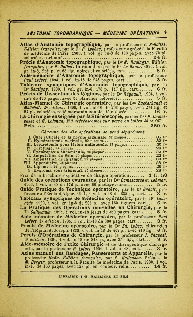 Atlas d'Anatomie topographîque, par le professeur À. Schultze- Edition française, par le D P. Lecène, professeur agrégé à la Faculté de médecine de Paris. 1905, 1 vol. gr. in-8 de 180 pages, avec 70 pl. coloriées, cartonné 24 fr. Précis d'Anatomie topographîque, par le ^. Rudinger. Édition française, par P. Delbet. Introduction par le Le Dentu. 1893, 1 vol. gr. in-8, 252 p. et 68 fig. noires et coloriées, cart 8 fr. Aide-mémoire d'Aoatomie topographique, par le professeur Paul Lefert. 1894, 1 vol. in-18 de 248 pages, cart 3 fr. Tableaux synoptiques d'Anatomîe topographîque, par le Dr Boutigny. 1900, 1 vol. gr. in-8, 176 p., 117 fig., cart 6 fr. Précis de Dissection des Régions, par le Dr Régnault, 1904, 1 vol. in-8 de 176 pages, avec 50 planches coloriées 5 fr. Atlas-Manuel de Chirurgie opératoire, par les D Zuckerkandl et Mouchet. 2e édition. 1899, 1 vol. in-16 de 268 pages, avec 271 fig. et 24 pl. coloriées, relié maroquin souple, tête dorée 16 fr. La Chirurgie enseignée par laStéréoscopie, parles D^s p. Cames- casse et ff. Lehman, 260 stéréoscopies sur verre en boîtes 45 xi07 — Prix 260 fr. Chacune des dix opérations se vend séparément. I. Cure radicale de la hernie inguinale, 32 plaques 35 fr* II. Hystérectomie vaginale, 29 plaques 32 fr- m. Laparotomie pour lésion unilatérale, 17 plaques 20 fr- IV. Curettage, 24 plaques 26 fr- V. Hystéropexie abdominale, 28 plaques 32 fr- VI. Amputation du Sein, 20 plaques 22 fr- Vil. Amputation de la jambe, 27 plaques 30 fr- VIII. Appendicite, 34 plaques 38 fr- IX. Lipomes, 24 plaques 26 fr- X. Hygroma sous tricipital, 25 plaques 28 fr- Prix de la brochure explicative de chaque opération 1 fr. 50 Guide des opérations courantes, par les Dr» Camescasse et Lehman. 1906, 1 vol. in-18 de 172 p., avec 60 photogravures 5 fr. Guide Pratique de Technique opératoire, par le D^ Brault, pro- fesseur à l'Ecole d'Alger. 1904, 1 vol. in-18 de 332 p., cart 3 fr. Tableaux synoptiques de Médecine opératoire, par le D' Laoa- rède. 1900, 1 vol. gr. in-8 de 208 p., avec 150 figures, cart... 6 fr. La Pratique des Opérations nouvelles en Chirurgie, par le Dr Guillemain. 1895, l vol, in-18 jésus de 350 pages, cart 5 fr. Aide-mémoire de Médecine opératoire, par le professeur Paul Lefert. 2^ édition. 1904, 1 vol. in-18 de 300 pages, cart 3 fr. Précis de Médecine opératoire, par le D^* Ed. Lebeo, chirurgien de l'Hôpital St-Joseph. 1885, 1 vol. in-18 de 468 p., avec 410 fig. 6 fr. Précis d'Opérations de Chirurgie, par le professeur J. Chaaoel. 3e édition. 1891, 1 vol. in-18 de 818 p.^ avec 350 fig., cart 9 fr. Aide-mémoire de Petite Chirurgie et de thérapeutique chirurgi- cale, par le professeur P. Lefert. 1901, 1 vol. in-18, cart 3 fr. Atlas manuel des Bandages, Pansements et Appareils, par le professeur Hoffa. Édition française, par P. Hallopeau. Préface de M. Berger, professeur à la Faculté de médecine de Paris. 1900, 1 vol. in-16 de 160 pages, avec 128 pl. en couleur, relié 14 fr.