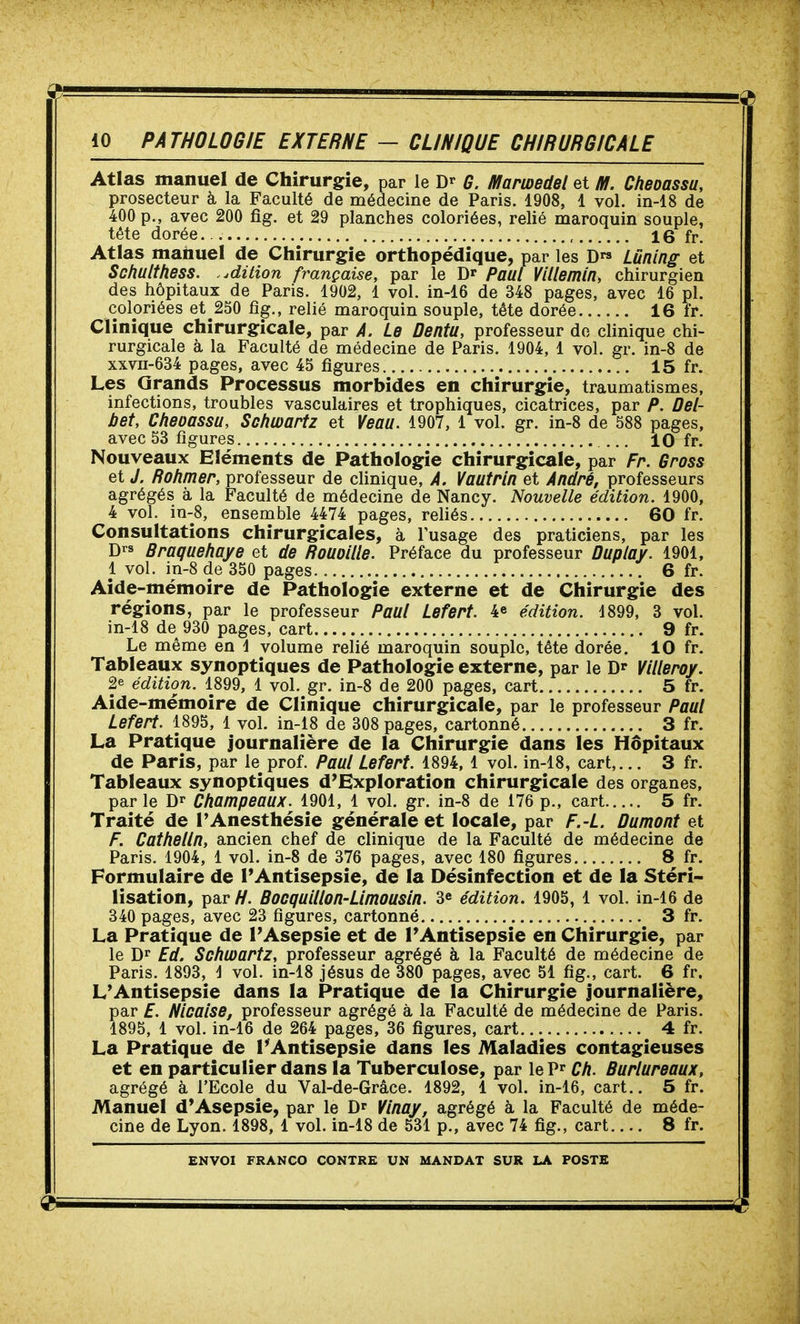Atlas manuel de Chirurgie, par le G. Mamedel et Hl. Cheoassu, prosecteur à la Faculté de médecine de Paris. 1908, 1 vol. in-18 de 400 p., avec 200 fig. et 29 planches coloriées, relié maroquin souple, tête dorée , 16 fr. Atlas manuel de Chirurgie orthopédique, par les D Lûning et Schulthess. .édition française, par le D» Paul Villemin, chirurgien des hôpitaux de Paris. 1902, 1 vol. in-16 de 348 pages, avec 16 pl. coloriées et 250 fig., relié maroquin souple, tête dorée 16 fr. Clinique chirurgicale, par A. Le Dentu, professeur do clinique chi- rurgicale à la Faculté de médecine de Paris. 1904, 1 vol. gr. in-8 de xxvii-634 pages, avec 45 figures 15 fr. Les Grands Processus morbides en chirurgie, traumatismes, infections, troubles vasculaires et trophiques, cicatrices, par P. Del- bet, Cheoassu, Schwartz et Veau. 1907, 1 vol. gr. in-8 de 588 pages, avec 53 figures ... 10 fr. Nouveaux Eléments de Pathologie chirurgicale, par Fr. Gross et J. Rohmer, professeur de clinique, A. Vautrin et André, professeurs agrégés à la Faculté de médecine de Nancy. Nouvelle édition. 1900, 4 vol. in-8, ensemble 4474 pages, reliés 60 fr. Consultations chirurgicales, à l'usage des praticiens, par les D'-s Braquehaye et de Rouoille. Préface du professeur Duplay. 1901, 1 vol. in-8 de 350 pages 6 fr. Aide-mémoire de Pathologie externe et de Chirurgie des régions, par le professeur Paul Lefert. 4e édition. 4899, 3 vol. in-18 de^ 930 pages, cart 9 fr. Le même en \ volume relié maroquin souple, tête dorée. 10 fr. Tableaux synoptiques de Pathologie externe, par le Dr VlHeroy. 2e édition. 1899, 1 vol. gr. in-8 de 200 pages, cart 5 fr. Aide-mémoire de Clinique chirurgicale, par le professeur Paul Lefert. 1895, 1 vol. in-18 de 308 pages, cartonné 3 fr. La Pratique journalière de la Chirurgie dans les Hôpitaux de Paris, par le prof. Paul Lefert. 1894, 1 vol. in-18, cart,... 3 fr. Tableaux synoptiques d'Exploration chirurgicale des organes, par le Champeaux. 1901, 1 vol. gr. in-8 de 176 p., cart 5 fr. Traité de TAnesthésie générale et locale, par F.-L. ûumont et F. Cathelln, ancien chef de clinique de la Faculté de médecine de Paris. 1904, 1 vol. in-8 de 376 pages, avec 180 figures 8 fr. Formulaire de FAntisepsie, de la Désinfection et de la Stéri- lisation, par H. BocquUlon-Llmousln. 3^ édition. 1905, 1 vol. in-16 de 340 pages, avec 23 figures, cartonné 3 fr. La Pratique de l'Asepsie et de l'Antisepsie en Chirurgie, par le Dr Ed. Schwartz, professeur agrégé à la Faculté de médecine de Paris. 1893, J vol. in-18 jésus de 380 pages, avec 51 fig., cart. 6 fr. L'Antisepsie dans la Pratique de la Chirurgie journalière, par E. Nlcalse, professeur agrégé à la Faculté de médecine de Paris. 1895, 1 vol. in-16 de 264 pages, 36 figures, cart 4 fr. La Pratique de l'Antisepsie dans les Maladies contagieuses et en particulier dans la Tuberculose, par le P Ch. Burlureaux, agrégé à l'Ecole du Val-de-Grâce. 1892, 1 vol. in-16, cart.. 5 fr. Manuel d'Asepsie, par le D^ Vlnay, agrégé à la Faculté de méde- cine de Lyon. 1898, 1 vol. in-18 de 531 p., avec 74 fig., cart 8 fr.