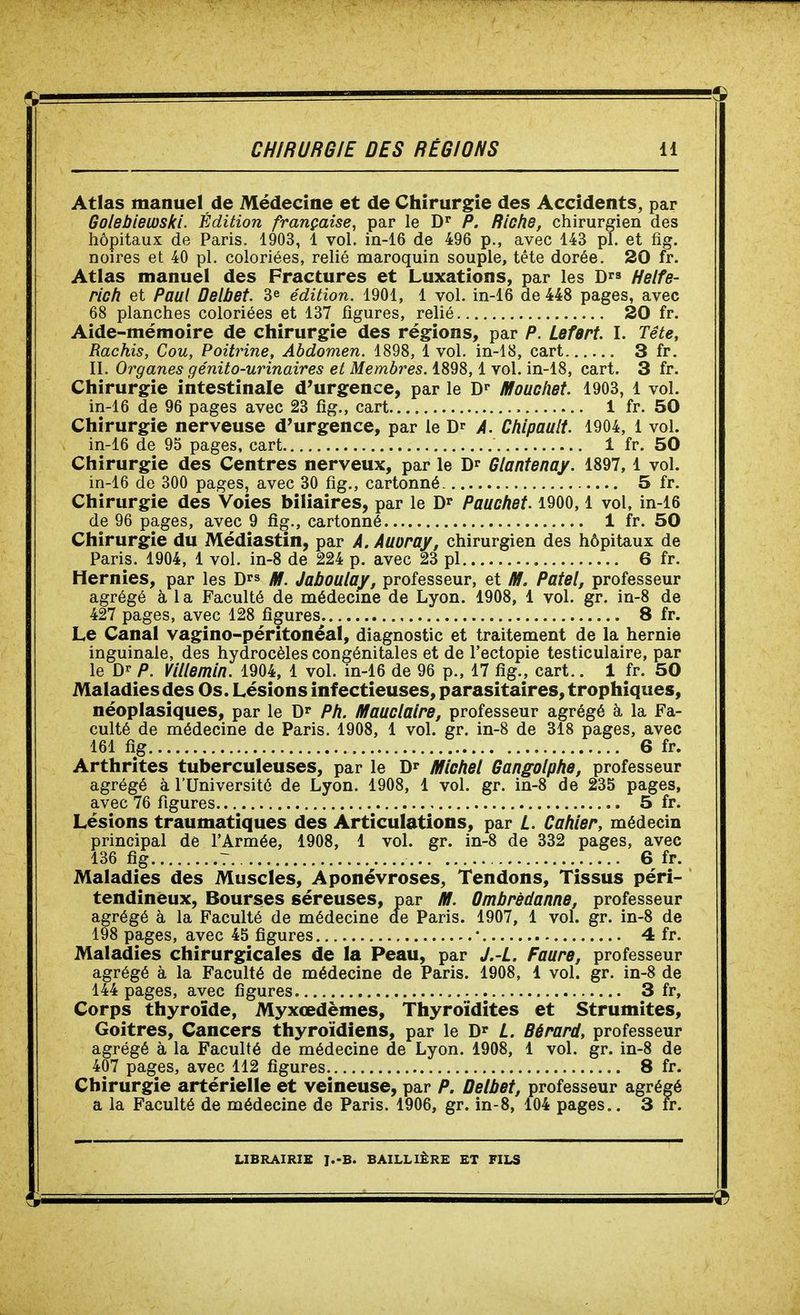 Atlas manuel de Médecine et de Chirurgie des Accidents, par Golebiemki. Édition française, par le D» P. Riche, chirurgien des hôpitaux de Paris. 1903, 1 vol, in-16 de 496 p., avec 143 pl. et fig. noires et 40 pl. coloriées, relié maroquin souple, téte dorée. 20 fr. Atlas manuel des Fractures et Luxations, par les D^s Helfe- rich et Paul Delbet. 3e édition. 1901, 1 vol. in-16 de 448 pages, avec 68 planches coloriées et 137 figures, relié 20 fr. Aide-mémoire de chirurgie des régions, par P. Lefert. I. Tête, Rachis, Cou, Poitrine, Abdomen. 1898, 1 vol. in-18, cart 3 fr. II. Organes génito-urinaires et Membres. 1898,1 vol. in-18, cart. 3 fr. Chirurgie intestinale d'urgence, par le D^- Mouchet. 1903, 1 vol. in-16 de 96 pages avec 23 fig., cart 1 fr. 50 Chirurgie nerveuse d'urgence, par le D A. Chipault. 1904, 1 vol. in-16 de 95 pages, cart 1 fr. 50 Chirurgie des Centres nerveux, par le D»- Glantenay. 1897, 1 vol. in-16 de 300 pages, avec 30 fig., cartonné 5 fr. Chirurgie des Voies biliaires, par le Pauchet. 1900, 1 vol, in-16 de 96 pages, avec 9 fig., cartonné 1 fr. 50 Chirurgie du Médiastin, par À. Auoray, chirurgien des hôpitaux de Paris. 1904, 1 vol. in-8 de 224 p. avec 23 pl 6 fr. Hernies, par les D^s /t!. Jaboulay, professeur, et M. Paiel, professeur agrégé à 1 a Faculté de médecine de Lyon. 1908, 1 vol. gr. in-8 de 427 pages, avec 128 figures. 8 fr. Le Canal vagino-péritonéal, diagnostic et traitement de la hernie inguinale, des hydrocèles congénitales et de l'ectopie testiculaire, par le P. Villemin. 1904, 1 vol. in-16 de 96 p., 17 fig., cart.. X fr. 50 Maladies des Os. Lésions infectieuses, parasitaires, trophiques, néoplasiques, par le D^f Ph. Mauclaire, professeur agrégé à, la Fa- culté de médecine de Paris. 1908, 1 vol. gr. in-8 de 318 pages, avec 161 fig 6 fr. Arthrites tuberculeuses, par le Micliel Gangolphe, professeur agrégé à l'Université de Lyon. 1908, 1 vol. gr. in-8 de 235 pages, avec 76 figures 5 fr. Lésions traumatiques des Articulations, par L. Cahier, médecin principal de l'Armée, 1908, 1 vol. gr. in-8 de 332 pages, avec 136 fig 7 6 fr. Maladies des Muscles, Aponévroses, Tendons, Tissus péri- tendinëux, Bourses séreuses, par IHI. Ombrèdanne, professeur agrégé à la Faculté de médecine de Paris. 1907, 1 vol. gr. in-8 de 198 pages, avec 45 figures • 4 fr. Maladies chirurgicales de la Peau, par J.-L. Faure, professeur agrégé à la Faculté de médecine de Paris. 1908, 1 vol. gr. in-8 de 144 pages, avec figures 3 fr. Corps thyroïde, Myxœdèmes, Thyroïdites et Strumites, Goitres, Cancers thyroïdiens, par le L. Gérard, professeur agrégé à la Faculté de médecine de Lyon. 1908, 1 vol. gr. in-8 de 407 pages, avec 112 figures 8 fr. Chirurgie artérielle et veineuse, par P. Delbet, professeur agrégé a la Faculté de médecine de Paris. 1906, gr. in-8, 104 pages.. 3 fr.