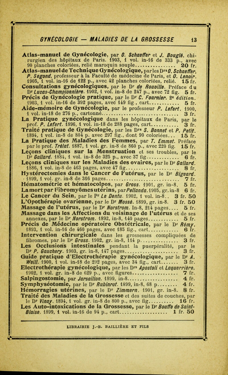 Atlas-manuel de Gynécologie, par 0. Schaeffer et J. Bouglé, chi- rurgien des hôpitaux de Paris. 1903, 1 vol. in-16 de 333 p., avec 90 planches coloriées, relié maroquin souple 20 fr. Atlas-manuel de Technique Gynécologique, parles D^. Schaeïïer, P. Segond, professeur à la Faculté de médecine de Paris, et 0. Lenoir. 1905, 1 vol. in-16 de 122 p., avec 42 planches coloriées, relié. 15 fr. Consultations gynécologiques, par le D^ ds Rouoilld. Préface d u Lucas-Championnière. 1902, l vol. in-8 de 247 p., avec 72 fig. 5 fr. Précis de Gynécologie pratique, par le C. Fournier. 2^ édition. 1903, 1 vol. in-16 de 392 pages, avec 149 fig , cart 5 fr. Aide-mémoire de Gynécologie, par le professeur P. Lefert. 1900, 1 vol. in-18 de 276 p., cartonné 3 fr. La Pratique gynécologique dans les hôpitaux de Paris, par le prof. P. Lefert. 1896, 1 vol. in-18 de 288 pages, cart 3 fr. Traité pratique de Gynécologie, par les D S. Bonnet et P. Petit 1894, 1 vol. in-8 de 804 p. avec 297 fig., dont 90 coloriées... 15 fr. La Pratique des Maladies des Femmes, par T. Emmet. Préface parle prof. Trélat. 1887, 1 vol. gr. in-8 de 860 p., avec 220 fig. 15 fr. Leçons cliniques sur la Menstruation et ses troubles, par le D- Gallard. 1884, 1 vol. in-8 de 325 p., avec 37 fig 6 fr. Leçons cliniques sur les Maladies des ovaires, par le Gallard. 1886, 1 vol. in-8 de 463 pages, avec 47 fig 8 fr, Hystérectomies dans le Cancer de Futérus, par le Blgeard. ' 1899, 1 vol. gr. in-8 de 316 pages 7 fr. Hématométrie et hématocolpos, par Gross. 1901, gr. in-8. 5 fr. La mort par Fibromyômes utérins, psirPellanda. 1905, gr. in-8 6 fr. Le Cancer du Sein, par le P^ Le Dentu. 1902, 1 vol. in-8.. 3 fr. 50 L'Opothérapie ovarienne, par le Mossé. 1899, gr. in-8. 3 fr. 50 Massage de l'utérus, par le Norstrom. In-8, 214 pages 5 fr. Massage dans les Affections du voisinage de Futérus et de ses annexes, par le D'^ Norstrom. 1892, in-8, 140 pages 5 fr. Précis de Médecine opératoire Obstétricale, par le D' Rémy, 1893, 1 vol. in-16 de 460 pages, avec 185 fig., cart 6 fr. Intervention chirurgicale dans les grossesses compliquées de fibromes, par le Gross. 1902, gr. in-8, 114 p 3 fr. Les Occlusions intestinales pendant la puerpéralité, par le Dr P. Gaucher/. 1903, gr. in-8, 147 pages 3 fr. Guide pratique d'Electrothérapie gynécologique, par le A. Weili 1900, 1 vol. in-18 de 292 pages, avec 34 fig., cart 3 fr. Electrothérapie gynécologique, par les D ApostoH et Laquerrière, 1902, 1 vol. gr. in-8 de 629 p., avec figures 7 fr. Salpingostomie, par Jarsaillon. 1899, in-8 4 fr. Symphyséotomie, par le Rubinrot. 1899, in-8, 68 p 4 fr. Hémorragies utérines, par le Zlmmern. 1901, gr. in-8. 8 fr. Traité des Maladies de la Grossesse et des suites de couches, par le Vinay. 1894, 1 vol. gr. in-8 de 800 p., avec fig 16 fr. Les Auto-intoxications de la Grossesse, par le Bouïïe de Saint- Biaise. 1899, 1 vol. in-16 de 94 p., cart. 1 fr. 50