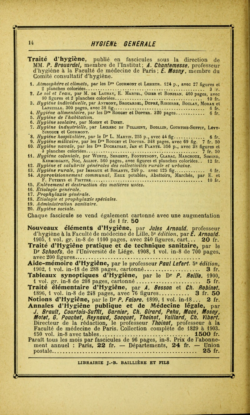 Traité d'hygiène, publié en fascicules sous la direction de MM. P. Brouardel, membre de l'Institut; A. Chantemesse, professeur d'hygiène à la Faculté de médecine de Paris; f, Mosny, membre du Comité consultatif d'hygiène. 1. Atmosphère et climats, par les D Codrmont et Lesiedr. 124 p., avec 27 figures et 2 planches coloriées 3 ir. 2. Le sol et Veau, par M. de Launay, E. Martel, Ogier et Bonjean. 460 pages, avec 80 figures et 2 planches coloriées 10 fr. 3. Hygiène individuelle, par Anthony, Brouardkl, Dopré, Ribierre, Boulay, Morax et Lafeoille. 300 pages, avec 38 fig 6 fr. 4. Hygiène alime7itaire, par les D Rodgkt et Doptbr. 320 pages 6 fr, 5. Hygiène de l'habitation. 6. Hygiène scolaire, par Mosnt et Dinet. 7. Hygiène industrielle, par Leglerc de Pulligny, Bodllin, Codrtois-Suffit, Lévt- SiRUGoi et Codrmont. 8. Hygiène hospitalière, par le D' L. Martin. 255 p., avec 44 fig 6 fr. 9. Hygiène militaire, par les D Rouget et Dopter. 348 pages, avec 69 fig. 7 fr. 50 10. Hygiène navale, par les D Dochatead, Jan et Planté. 356 p., avec 38 figures et 3 planches coloriées 7 fr. 50 11. Hygiène coloniale, par Wurtz, Sergent, Fontoynont, Clarac, Marchoux, Simond, Kermorgant, Noc, Alliot. 560 pages, avec figures et planches coloriées.. 12 fr. 12. Hygiène et salubrité générales des collectivités rurale et urbaine. 13. Hygiène rurale, par Imbeaux et Rolants, 249 p. avec 125 fig 6 fr. 14. Approvisionnement communal, Eaux potables, Abattoirs, Marchés, par E. et F. PUTZEYS et PlETTRE 10 fr. 15. Enlèvement et destruction des matières usées. 16. Etiologie générale. 17. Prophylaxie générale. 18. Etiologie et prophylaxie spéciales. 19. Administration sanitaire. 20. Hygiène sociale. Chaque fascicule se vend également cartonné avec une augmentation de I fr. 50 Nouveaux éléments d'Hygiène, par Jules Arnould, professeur d'hygiène à la Faculté de médecine de Lille. 5^ édition, par t. Arnould. 1905, 1 vol. gr. in-8 de 1100 pages, avec 240 figures, cart... 20 fr. Traité d'Hygiène pratique et de technique sanitaire, par le D Schoofs, de l'Université de Liège. 1908, 1 vol. in-8 de 700 pages, avec 200 figures Aide-mémoire d'Hygiène, par le professeur Paul Lefert. 5^ édition, 1902. 1 vol. in-18 de 288 pages, cartonné 3 fr. Tableaux synoptiques d'Hygiène, par le D'' P. Bellle. 1900, 1 vol. gr. in-8 de 208 pages, cartonné 5 fr. Traité élémentaire d'Hygiène, par A. Besson et Ch. Bobinât. 1896, 1 vol. in-8 de 248 pages, avec 76 figures 3 fr. 50 Notions d'Hygiène, par le Dr P. Falore. 1899, 1 vol. in-18... 2 fr. Annales d'Hygiène publique et de Médecine légale, par J. Brault, Courtols-Sufflt, Garnler, Ch. Girard, Pehu, Macé, Mosny, Motet, G. Pouchet, Beynaud, Socquet, Tholnot, Valllard, Ch. Vlbert. Directeur de la rédaction, le professeur Tholnot, professeur à la Faculté de médecine de Paris. Collection complète de 1829 à 1903. 150 vol. in-8 avec tables 1500 fr. Paraît tous les mois par fascicules de 96 pages, in-8. Prix de l'abonne- ment annuel : Paris, 22 fr. — Départements, 24 fr. — Union postale 25 fr.