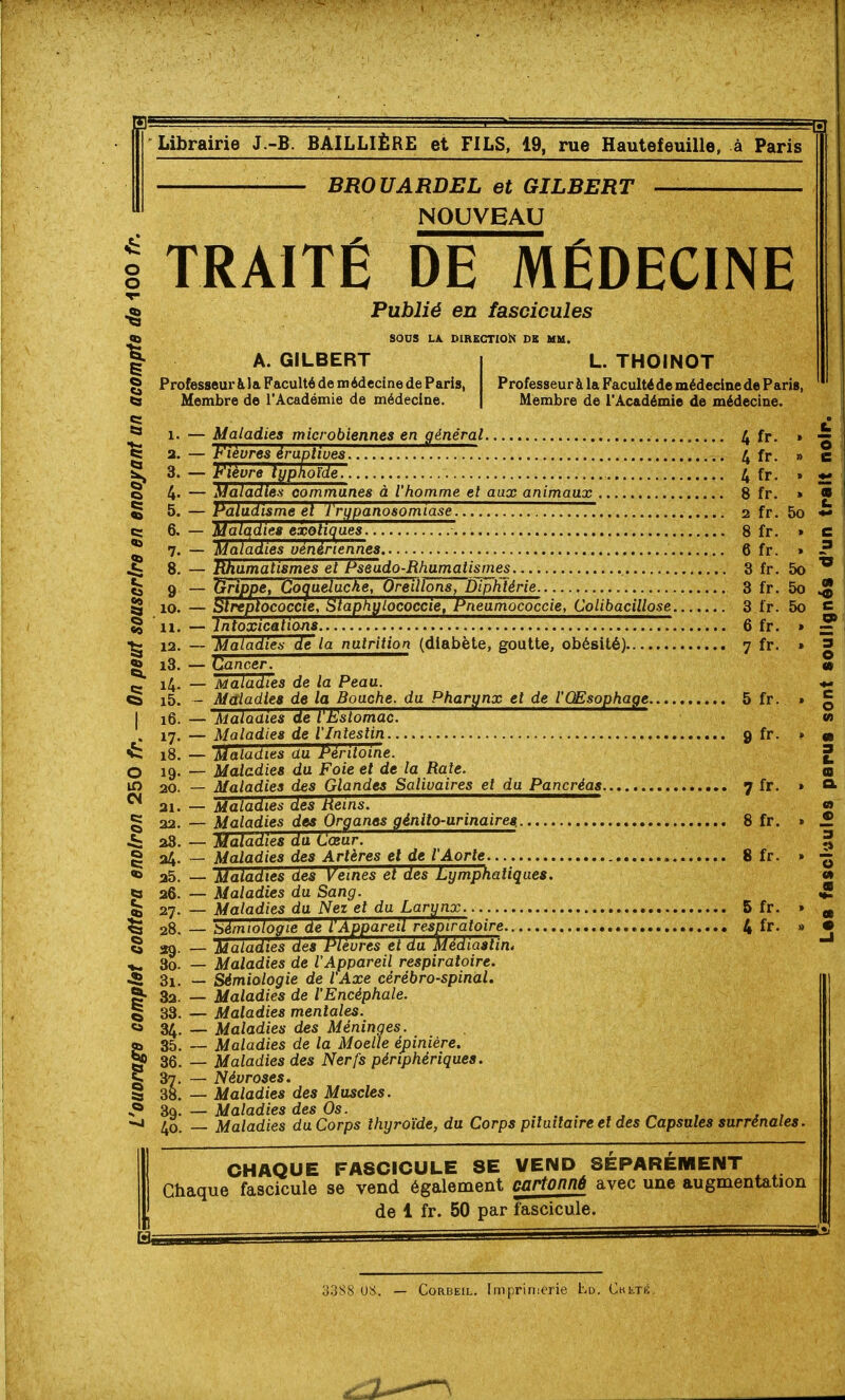 5 BROUARDEL et GILBERT NOUVEAU Ê TRAITÉ DE MEDECINE Publié en fascicules q} SOUS LA. DIRECTION DS MM. A. GILBERT Professeur àJa Faculté de médecine de Paris, Membre de l'Académie de médecine. L. THOINOT Professeur à la Faculté de médecine de Paris Membre de l'Académie de médecine. I ^ «= 6. § 10 § 11 ^ 12 * i3 I 16 C: i8 o Ci o 19 ip 20 21 § 22 28 ê 24 ««> 25 ^ 26 ^ 28 «a 29 3o t 31 S- 32 I 83 «a .V. 40 — Maladies microbiennes en général l^ fr. — Fièvres éraplives 4 fr. — Fièvre typhoïde. 4 fr. — Maladies communes à l'homme et aux animaux 8 fr. — Paludisme el I rifpanosomiase , — Malqdies expliques 77. 8 fr — Maladies vénériennes 6 fr — Rhumatismes et Pseudo-Rhumatismes 3 fr. 5o — ^ippe, Go^ue/ucAe, Oreill^ns7~piphîérie. 3 fr. 5o — Stiiptococcie, Staphylococcie, Pneumococcie, Colibacillose 3 fr. 5o — Intoxications— 6 fr. — Maladies Hëla nutrition (diabète, goutte, obésité) 7 fr. — Cancer. — Maladies de la Peau. — Maladies de la Bouche, du Pharynx et de l'Œsophage 5 fr. — Maladies de l'Estomac. — Maladies de l'Intestin 9 fr. — Maladies du Péritoine. — Maladies du Foie et de la Rate. — Maladies des Glandes Salivaires et du Pancréas 7 fr. — Maladies des heins. — Maladies des Organes génito-urinaires. 8 fr. — Maladies du Cœur. — Maladies des Artères et de l'Aorte 8 fr. — Maladies des Veines et des Lymphatiques. — Maladies du Sang. — Maladies du Nez et du Larynx. 5 fr. — Sémiologie de l'Appareil respiratoire 4 fr. — Maladies des Plèvres et du Médiastin4 — Maladies de l'Appareil respiratoire. — Sémiologie de l'Axe cérébro-spinal. — Maladies de l'Encéphale. — Maladies mentales. — Maladies des Méninges. — Maladies de la Moelle épiniére. — Maladies des Nerfs périphériques. — Névroses. — Maladies des Muscles. — Maladies des Os. , , — Maladies du Corps thyroïde, du Corps pilutlaire et des Capsules surrénales en c o» CHAQUE FASCICULE SE VEND SEPAREMENT Chaque fascicule se vend également cartonné avec une augmentation de 1 fr. 50 par fascicule. 3388 08. — CoRBEiL. Imprinierie Ld. CHiiTiî