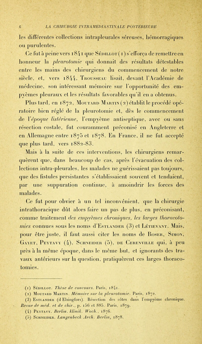 les différentes collections intrapleurales séreuses, hémorragiques ou purulentes. Ce fut à peine vers 1841 que Sédillot(i) s'efforça de remettre en honneur la pleurotomie qui donnait des résultats détestables entre les mains des chirurgiens du commencement de notre siècle, et, vers 1844, Trousseau lisait, devant l'Académie de médecine, son intéressant mémoire sur l'opportunité des em- pyèines pleuraux et les résultats favorables qu'il en a obtenus. Plus tard, en 1872, Moutard Martin (2) établit le procédé opé- ratoire bien réglé de la pleurotomie et, dès le commencement de Y époque listérienne, l'cmpyème antiseptique, avec ou sans résection costale, fut couramment préconisé en Angleterre et en Allemagne entre 1875 et 1878. En France, il ne fut accepté que plus tard, vers 1882-83. Mais à la suite de ces interventions, les chirurgiens remar- quèrent que, dans beaucoup de cas, après l'évacuation des col- lections intra-pleurales, les malades ne guérissaient pas toujours, que des fistules persistantes s'établissaient souvent et tendaient, par une suppuration continue, à amoindrir les forces des malades. Ce fut pour obvier à un tel inconvénient, que la chirurgie intrathoracique dût alors faire un pas de plus, en préconisant, comme traitement des empyèmes chroniques, les larges thoracoto- mies connues sous les noms d'EsiLANDER (3) et Létievant. Mais, pour être juste, il faut aussi citer les noms de Roser, Simon, Gavet, Peytavy (4), Schneider (5), de Cerenville qui, à peu près à la même époque, dans le même but, et ignorants des tra- vaux antérieurs sur la question, pratiquèrent ces larges thoraco- tomies. (1) Sédielot. Thèse de concours. Paris, 1841 • (2) Moutard Martin. Mémoire sur la pleurotomie. Paris, 1872. (3) Estlander (d Elsingi'ors). Résection des côtes dans l'empvème chronique. Bévue de méd. et de chir., p. 156 cl 885. Paris, 1879. (Il) Peytavy. Berlin, klinik. Woch'., 1876. (5) Schneider. Langcnbeck Arch. Berlin, 1878.