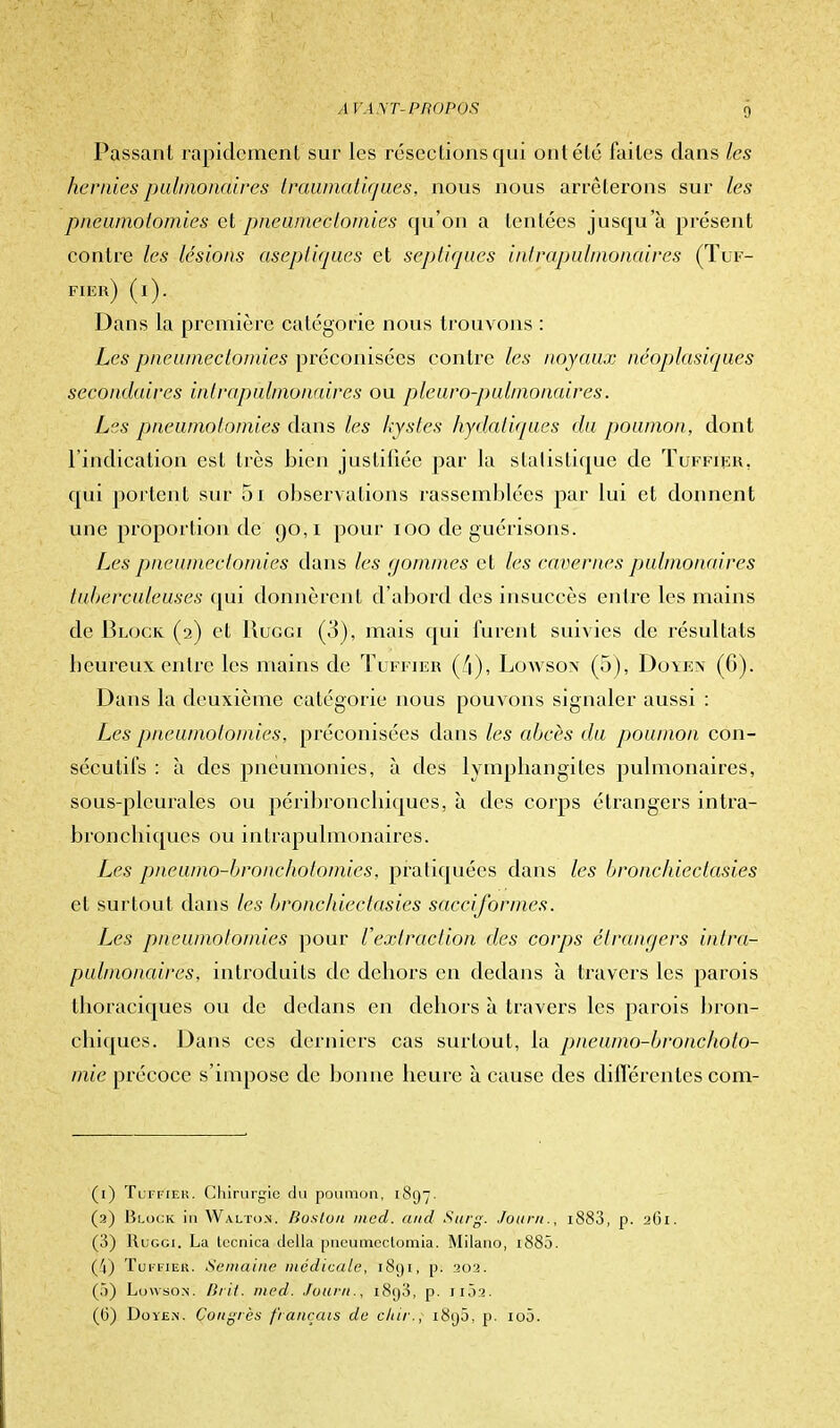 Passant rapidement sur les résections qui ont été faites clans les hernies pulmonaires Iraumatirjues, nous nous arrêterons sur les phèumotômies et pneumeclomies qu'on a tentées jusqu'à présent contre les lésions aseptiques et septiqu.es intrapulmonaires (Tuf- fier) (i). Dans la première catégorie nous trouvons : Les prieumectornies préconisées contre les noyaux néoplasiques secondaires intrapulmonaires ou pleuro-pulinonaires. Les pneùmotomies clans les kystes hydatiqaes du poumon, dont l'indication est très bien justifiée par la statistique de Tuffier, qui portent sur 5i observations rassemblées par lui et donnent une proportion de 90,1 pour 100 de guérisons. Les pneumectomies clans les gommes et les cavernes pulmonaires tuberculeuses qui donnèrent d'abord des insuccès entre les mains de Block (2) et Ruggi (3), mais qui furent suivies de résultats heureux entré les mains de Tuffier (/i), Lowson (5), Doyen (6). Dans la deuxième catégorie nous pouvons signaler aussi : Les pneùmotomies, préconisées dans les abcès du poumon con- sécutifs : à des pneumonies, à des lymphangites pulmonaires, sous-pleurales ou péribronchiques, à des corps étrangers intra- bronchiques ou intrapulmonaires. Les pneumo-broncholomies, pratiquées dans les bronchiectasies et surtout clans les bronchiectasies sacciformes. Les pneùmotomies pour L'extraction des corps étrangers intra- pulmonaires, introduits de dehors en dedans à travers les parois thoraciques ou de dedans en dehors à travers les parois bron- chiques. Dans ces derniers cas surtout, la pneumo-broncholo- mie précoce s'impose de bonne heure à cause des différentes com- (1) Tuffier. Chirurgie du poumon, 1897. (a) Block in Walton. Boston med. and Surg. Journ., i883, p. 261. (3) Ruggi. La teenica délia pneumeclomia. Milano, 1880. (4) Tuffier. Semaine médicale, 1891, pi 202. (5) Lowso.n. Brit. med. Journ,, i8g3, p. 11Ô2. (6) Doyen. Congrès français de dur., i8(jô, p. 100.