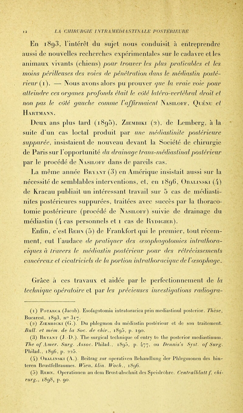 En i8g3, l'intérêt du sujet nous conduisit à entreprendre aussi de nouvelles recherches expérimentales sur le cadavre et les animaux vivants (chiens) pour trouver les plus praticables et les moins périlleuses des voies de pénétration dans le médiastin posté- rieur (i). —- Nous avons alors pu prouver que la vraie voie pour atteindre ces organes profonds était le côté latéro-vcrtébral droit et non pas le côté gauche comme l'affirmaient Nasiloff, Quénu et Hartmann. Deux ans plus tard (i8o5), Ziembiki (2), de Lcmherg, à la suite d'un cas loctal produit par une médiastinite postérieure suppurée, insistaient de nouveau devant la Société de chirurgie de Paris sur l'opportunité du drainage ir■ans-médias final postérieur par le procédé de Nasiloff dans de pareils cas. La même année Bryant (3) en Amérique insistait aussi sur la nécessité de semblables interventions, et, en 1896, Obalinski (4) de Kracau publiait un intéressant travail sur 5 cas de médias ti- nites postérieures suppurées, traitées avec succès par la thoraco- tomie postérieure (procédé de Nasiloff) suivie de drainage du médiastin (4 cas personnels et 1 cas de Rydigier). Enfin, c'est Rehn (5) de Frank fort qui le premier, tout récem- ment, eut l'audace de pratiquer des œsophagotomies intralhora- ciques à travers le médiastin postérieur pour des rétrécissements cancéreux et cicatriciels de la portion intralhoracique clef œsophage. Grâce à ces travaux et aidée par le perfectionnement de la technique opératoire ci par les précieuses investigations radiogra- (1) Potahca (Jacob). Esofagotomia inlratoracica prin mediastinul posterior. Thèse, Bucarest, 1893, n° 317. (2) Ziembicki (G.). Du phlegmon du médiastin postérieur et de son traitement. Bull, et méin. de la Soc. de c/iir., i8g5, p. 190. (3) Bryant (J .-D.). The surgical technique of entry to the posterior médiastinum. The of Amer. Surg. Assoc. Philad., i8g5, p. /|77, ou Deunis's Syst. of Surg. Philad., 1896, p. 225. (4) Obalinski (A.). Bcitrag zur operativen Behandlung der Phlegmonen des hin- teren Brustfellraumes. IVicn. klin. IVoch., 189G. (5) Rehn. Operationen an dem Brust-abschnit des Speislrôhre. Centralblatt f. clii- rurg., 1898, p. 90.