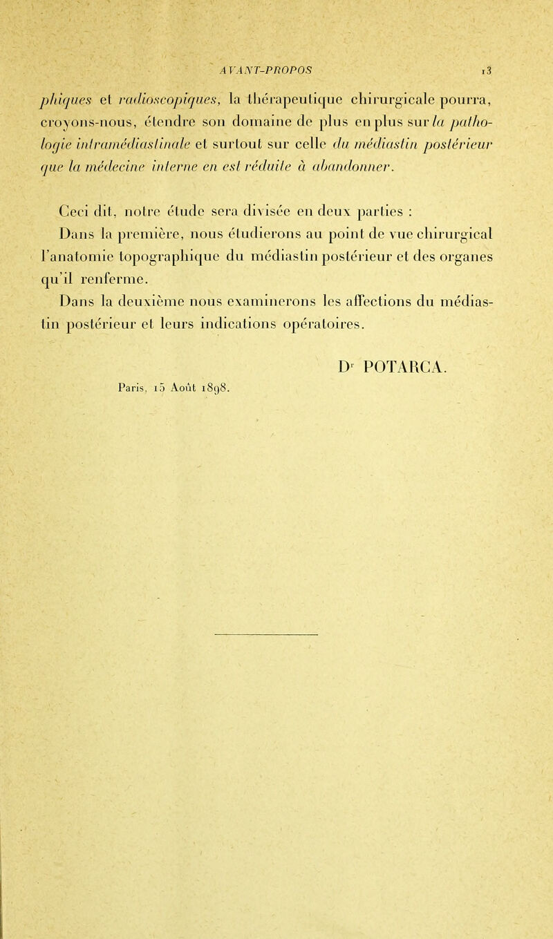 phiques et radiôscopiques, la thérapeutique chirurgicale pourra, croyons-nous, étendre son domaine de plus en plus sur la patho- logie inl rainédiaslinale et surlout sur celle du médiàstin postérieur que la médecine interne en est réduite à abandonner. Ceci dit, notre élude sera diAisée en deux parties : Dans la première, nous étudierons au point de vue chirurgical l'anatomie lopogTaphicpie du médiàstin postérieur et des organes qu'il renferme. Dans la deuxième nous examinerons les affections du médias- tin postérieur et leurs indications opératoires. Paris, l5 Août 1898. Dr POTARCA.