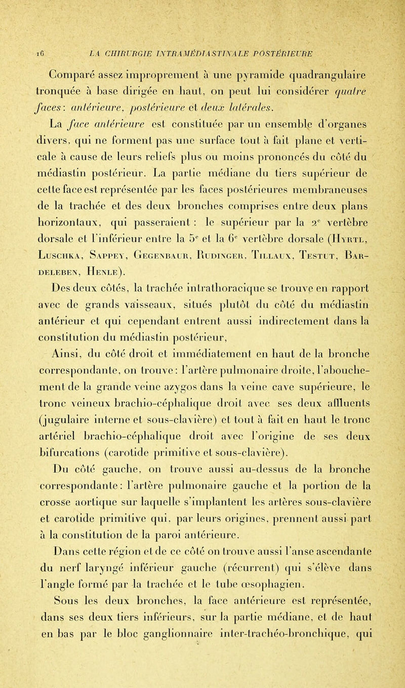 Comparé assez improprement à une pyramide quadrangulaire tronquée à base dirigée en haut, on peut lui considérer quatre faces: antérieure, postérieure et deux latérales. La face antérieure est constituée par un ensemble d'organes divers, qui ne forment pas une surface tout à fait plane et verti- cale à cause de leurs reliefs plus ou moins prononcés du côté du médiastin postérieur. La partie médiane du tiers supérieur de cette face est représentée par les faces postérieures membraneuses de la trachée et des deux bronches comprises entre deux plans horizontaux, qui passeraient : le supérieur par la 2e vertèbre dorsale et l'inférieur entre la 5e et la Ge vertèbre dorsale (Hïrte, Luschka, Sappey, Gegenbaur, Rudinger, Tillaux, Testut, Bar- DELEBEN, HeNLe). Des deux côtés, la trachée intrathoracique se trouve en rapport avec de grands vaisseaux, situés plutôt du côté du médiastin antérieur et qui cependant entrent aussi indirectement dans la constitution du médiastin postérieur, Ainsi, du côté droit et immédiatement en haut de la bronche correspondante, on trouve: l'artère pulmonaire droite, l'abouche- ment de la grande veine azygos dans la veine cave supérieure, le tronc veineux brachio-céphalique droit avec ses deux affluents (jugulaire interne et sous-clavière) et tout à fait en haut le tronc artériel brachio-céphalique droit avec l'origine de ses deux bifurcations (carotide primitive et sous-clavière). Du côté gauche, on trouve aussi au-dessus de la bronche correspondante : l'artère pulmonaire gauche et la portion de la crosse aortique sur laquelle s'implantent les artères sous-clavière et carotide primitive qui. par leurs origines, prennent aussi part à la constitution de la paroi antérieure. Dans cette région et de ce côté on trouve aussi l'anse ascendante du nerf laryngé inférieur gauche (récurrent) qui s'élève dans l'angle formé par la trachée et le tube œsophagien. Sous les deux bronches, la face antérieure est représentée, dans ses deux tiers inférieurs, sur la partie médiane, et de haut en bas par le bloc ganglionnaire inter-trachéo-bronchique, qui