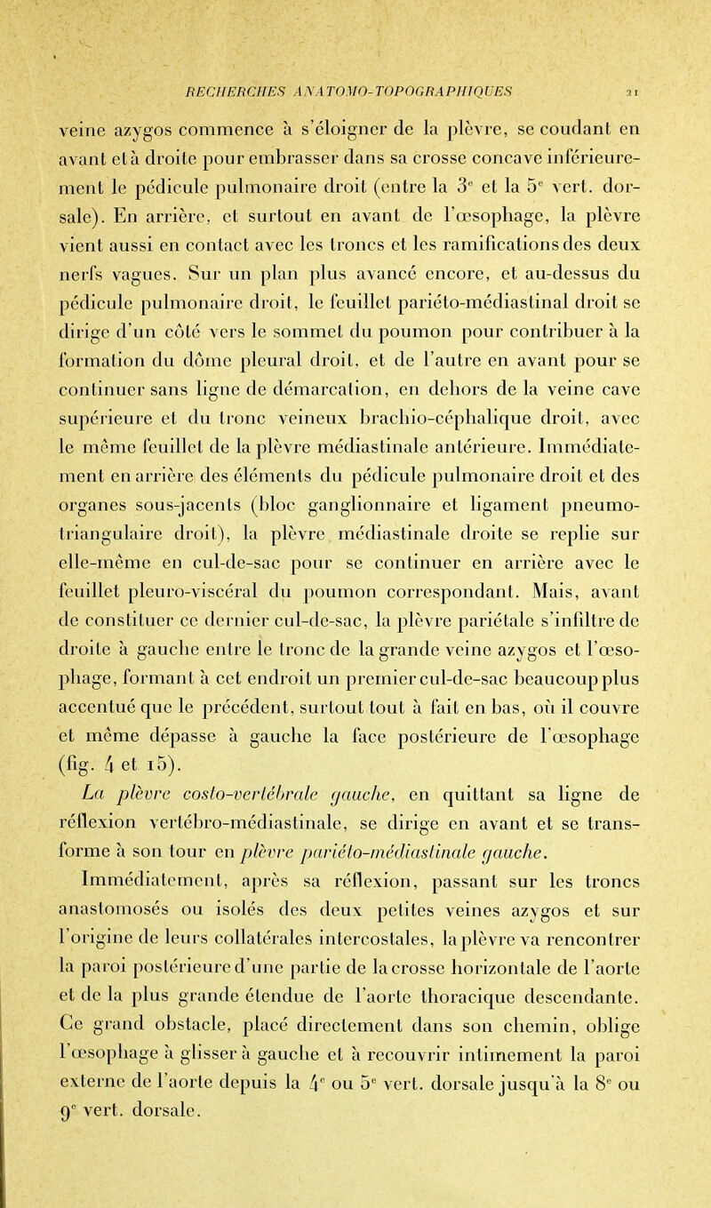 veine azygos commence à s'éloigner de la plèvre, se coudant en avant et à droite pour embrasser dans sa crosse concave intérieure- ment le pédicule pulmonaire droit (entre la 3° et la 5e vert, dor- sale). En arrière, et surtout en avant de l'œsophage, la plèvre vient aussi en contact avec les troncs et les ramifications des deux nerfs vagues. Sur un plan plus avancé encore, et au-dessus du pédicule pulmonaire droit, le feuillet pariéto-médiaslinal droit se dirige d'un côté vers le sommet du poumon pour contribuer à la formation du dôme pleural droit, et de l'autre en avant pour se continuer sans ligne de démarcation, en dehors de la veine cave supérieure et du tronc veineux brachio-céphalique droit, avec le même feuillet de la plèvre médiastinalc antérieure. Immédiate- ment en arrière des éléments du pédicule pulmonaire droit et des organes sous-jacents (bloc ganglionnaire et ligament pneumo- triangulaire droit), la plèvre médiastinale droite se replie sur elle-même en cul-de-sac pour se continuer en arrière avec le feuillet pleuro-viscéral du poumon correspondant. Mais, avant de constituer ce dernier cul-de-sac, la plèvre pariétale s'infiltre de droite à gauche entre le tronc de la grande veine azygos et l'œso- phage, formant à cet endroit un premier cul-de-sac beaucoup plus accentué que le précédent, surtout tout à fait en bas, où il couvre et même dépasse à gauche la face postérieure de l'œsophage (%. 4 et i5). La plèvre costo-vertébrale gauche, en quittant sa ligne de réflexion verlébro-médiastinale, se dirige en avant et se trans- forme à son tour en plèvre pariéto-médiastinale gauche. Immédiatement, après sa réflexion, passant sur les troncs anastomosés ou isolés des deux petites veines azygos et sur l'origine de leurs collatérales intercostales, la plèvre va rencontrer la paroi postérieure d'une partie de la crosse horizontale de l'aorte et de la plus grande étendue de l'aorte thoracique descendante. Ce grand obstacle, placé directement dans son chemin, oblige l'œsophage à glisser à gauche et à recouvrir intimement la paroi externe de l'aorte depuis la 4° ou 5e vert, dorsale jusqu'à la 8e ou 9e vert, dorsale.