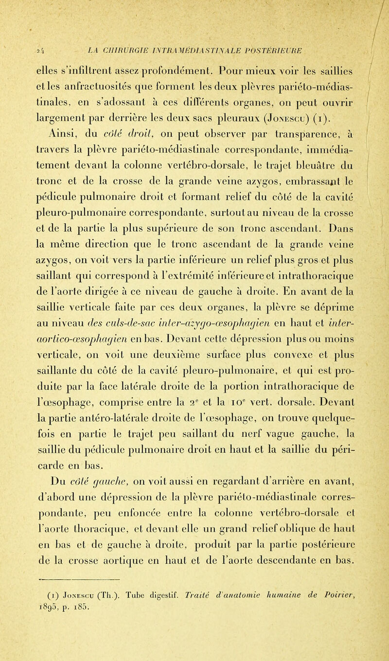 elles s'infiltrent assez profondément. Pour mieux voir les saillies et les anfractuosités que forment les deux plèvres pariéto-médias- tinalcs. en s'adossant à ces différents organes, on peut ouvrir largement par derrière les deux sacs pleuraux (Jonescu) (i). Ainsi, du côté droit, on peut observer par transparence, à travers la plèvre pariéto-médiastinale correspondante, immédia- tement devant la colonne vertébro-dorsale, le trajet bleuâtre du tronc et de la crosse de la grande veine azygos, embrassant le pédicule pulmonaire droit et formant relief du côté de la cavité pleuro-pulmonaire correspondante, surtout au niveau de la crosse et de la partie la plus supérieure de son tronc ascendant. Dans la même direction crue le tronc ascendant de la grande veine azygos, on voit vers la partie inférieure un relief plus gros et plus saillant qui correspond à l'extrémité inférieure et intratboracique de l'aorte dirigée à ce niveau de gauebe à droite. En avant de la saillie verticale faite par ces deux organes, la plèvre se déprime au niveau des culs-de-sac inler-azy go-œsophagien en haut et inter- aortico-œsophagien en bas. Devant cette dépression plus ou moins verticale, on voit une deuxième surface plus convexe et plus saillante du côté de la cavité pleuro-pulmonaire, et qui est pro- duite par la face latérale droite de la jDortion intratboracique de l'œsophage, comprise entre la 2e et la 10e vert, dorsale. Devant la partie antéro-latérale droite de l'œsophage, on trouve quelque- fois en partie le trajet peu saillant du nerf vague gauche, la saillie du pédicule pulmonaire droit en haut et la saillie du péri- carde en bas. Du côté gauche, on voit aussi en regardant d'arrière en avant, d'abord une dépression de la plèvre pariéto-médiastinale corres- pondante, peu enfoncée entre la colonne vertébro-dorsale et l'aorte thoracique, et devant elle un grand relief oblique de haut en bas et de gauche à droite, produit par la partie postérieure de la crosse aortique en haut et de l'aorte descendante en bas. (i) Joinescu (Th.). Tube digestif. Traité danatomic humaine de Poirier, 1895, p. i85.