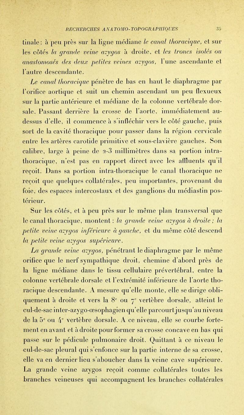 tinale : à peu près sur la ligne médiane le canal thoracique, et sur les côtés la grande veine azygos à droite, et les troncs isolés ou anastomosés des deux petites veines azygos, l'une ascendante et l'autre descendante. Le canal thoracique pénètre de bas en haut le diaphragme par l'orifice aortique et suit un chemin ascendant un peu flexueux sur la partie antérieure et médiane de la colonne vertébrale dor- sale. Passant derrière la crosse de l'aorte, immédiatement au- dessus d'elle, il commence à s'infléchir vers le côté gauche, puis sort de la cavité thoracique pour passer dans la région cervicale entre les artères carotide primitive et sous-clavière gauches. Son calibre, large à peine de 2-3 millimètres dans sa portion intra- thoracique, n'est pas en rapport direct avec les affluents qu il reçoit. Dans sa portion inlra-thoraciquc le canal thoracique ne reçoit que quelques collatérales, peu importantes, provenant du foie, des espaces intercostaux et des ganglions du médiastin pos- térieur. Sur les côtés, et à peu près sur le même plan transversal que le canal thoracique, montent : la grande veine azygos à droite : la petite veine azygos inférieure à gauche, et du même côté descend la petite veine azygos supérieure. La grande veine azygos, pénétrant le diaphragme par le même orifice que le nerf sympathique droit, chemine d'abord près de la ligne médiane dans le tissu cellulaire prévertébral, entre la colonne vertébrale dorsale et l'extrémité inférieure de l'aorte tho- racique descendante. A mesure qu'elle monte, elle se dirige obli- quement à droite et vers la 8e ou 70 vertèbre dorsale, atteint le cul-de-sac inter-azygo-œsophagien qu'elle parcourt jusqu'au niveau de la 56 ou 4° vertèbre dorsale. A ce niveau, elle se courbe forte- ment en avant et à droite pour former sa crosse concave en bas qui passe sur le pédicule pulmonaire droit. Quittant à ce niveau le cul-de-sac pleural qui s'enfonce sur la partie interne de sa crosse, elle va en dernier lieu s'aboucher dans la veine cave supérieure. La grande veine azygos reçoit comme collatérales toutes les branches veineuses qui accompagnent les branches collatérales