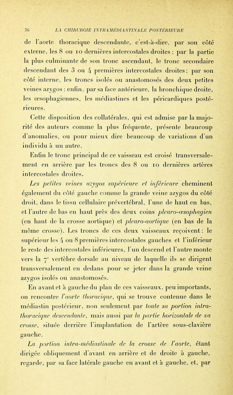 de l'aorte tlioracique descendante, c'est-à-dire, par son côté externe, les 8 ou 10 dernières intercostales droites ; par la partie la plus culminante de son tronc ascendant, le tronc secondaire descendant des 3 ou L\ premières intercostales droites ; par son côté interne, les troncs isolés ou anastomosés des deux petites veines azygos : enfin, par sa t'ace antérieure, la bronchique droite, les œsophagiennes, les médiastines et les péricardiques posté- rieures. Cette disposition des collatérales, qui est admise par la majo- rité des auteurs comme la plus fréquente, présente beaucoup d'anomalies, ou pour mieux dire beaucoup de variations d'un individu à un autre. Enfin le tronc principal de ce vaisseau est croisé transversale- ment en arrière par les troncs des 8 ou io dernières artères intercostales droites. Les petites veines azygos supérieure et inférieure cheminent également du côté gauche comme la grande veine a/ygos du côté droit, dans le tissu cellulaire prévertébral, l'une de haut en bas, et l'autre de bas en haut près des deux coins pleuro-œsophagien (en haut de la crosse aortique) et pleuro-aortique (en bas de la même crosse). Les troncs de ces deux vaisseaux reçoivent: le supérieur les !\ ou 8 premières intercostales gauches et l'inférieur le reste des intercostales inférieures, l'un descend et l'autre monte vers la vertèbre dorsale au niveau de laquelle ils se dirigent transversalement en dedans pour se jeter dans la grande veine azygos isolés ou anastomosés. En avant et à gauche du plan de ces vaisseaux, peu importants, on rencontre l'aorte tlioracique, qui se trouve contenue dans le médiastin postérieur, non seulement par toute sa portion intra- thoracique descendante, mais aussi par la partie horizontale de sa crosse, située derrière l'implantation de l'artère sous-clavière gauche. La portion intra-médiastinale de la crosse de Vaorte, étant dirigée obliquement d'avant en arrière et de droite à gauche, regarde, par sa face latérale gauche en avant et à gauche, et, par