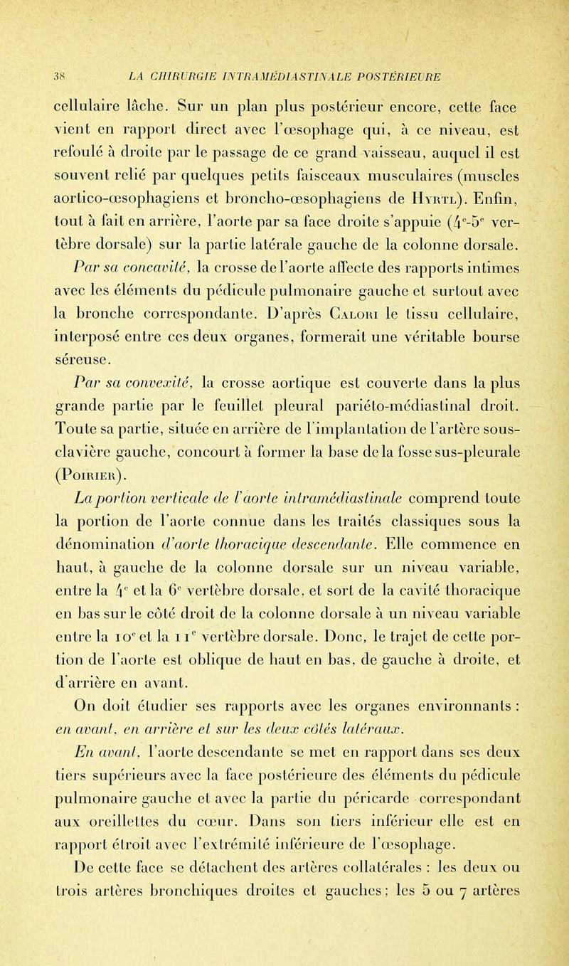 cellulaire lâche. Sur un plan plus postérieur encore, cette face vient en rapport direct avec l'œsophage qui, à ce niveau, est refoulé à droite par le passage de ce grand vaisseau, auquel il est souvent relié par quelques petits faisceaux musculaires (muscles aorlico-œsophagiens et hroncho-œsophagiens de Hyr'tl). Enfin, tout à fait en arrière, l'aorte par sa face droite s'appuie (/i0-50 ver- tèbre dorsale) sur la partie latérale gauche de la colonne dorsale. Par sa concavité, la crosse de l'aorte affecte des rapports intimes avec les éléments du pédicule pulmonaire gauche et surtout avec la bronche correspondante. D'après Calohi le tissu cellulaire, interposé entre ces deux organes, formerait une véritable bourse séreuse. Par sa convexité, la crosse aortique est couverte dans la plus grande partie par le feuillet pleural pariélo-médiastinal droit. Toute sa partie, située en arrière de [Implantation de l'artère sous- clavière gauche, concourt à former la base delà fosse sus-pleurale (Poirier). La portion verticale de l'aorte intrainédiastinale comprend toute la portion de l'aorte connue dans les traités classiques sous la dénomination d'aorte thoracique descendante. Elle commence en haut, à gauche de la colonne dorsale sur un niveau variable, entre la 4e et la 6° vertèbre dorsale, et sort de la cavité thoracique en bas sur le côté droit de la colonne dorsale à un niveau variable entre la io° et la i Ie vertèbre dorsale. Donc, le trajet de cette por- tion de l'aorte est oblique de haut en bas, de gauche à droite, et d'arrière en avant. On doit étudier ses rapports avec les organes environnants : en avant, en arrière et sur les deux côtés latéraux. En avant, l'aorte descendante se met en rapport dans ses deux tiers supérieurs avec la face postérieure des éléments du pédicule pulmonaire gauche et avec la partie du péricarde correspondant aux oreillettes du cœur. Dans son tiers inférieur elle est en i-apport étroit avec l'extrémité inférieure de 1 œsophage. De cette face se détachent des artères collatérales : les deux ou trois artères bronchiques droites et gauches : les 5 ou 7 artères