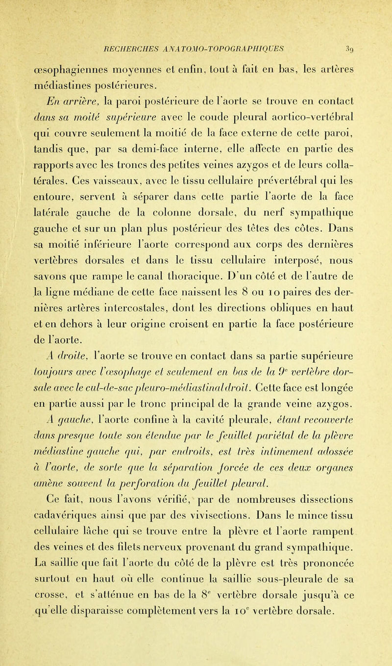 œsophagiennes moyennes cl enfin, tout à fait en bas, les artères médiaslines postérieures. En arrière, la paroi postérieure de l'aorte se trouve en contact dans sa moilé supérieure avec le coude pleural aorlico-vertébral qui couvre seulement la moitié de la face externe de cette paroi, tandis que, par sa demi-face interne, elle affecte en partie des rapports avec les troncs des petites veines azygos et de leurs colla- térales. Ces vaisseaux, avec le tissu cellulaire prévertébral qui les entoure, servent à séparer dans cette partie l'aorte de la face latérale gauche de la colonne dorsale, du nerf sympathique gauche et sur un plan plus postérieur des tètes des côtes. Dans sa moitié inférieure l'aorte correspond aux corps des dernières vertèbres dorsales et dans le tissu cellulaire interposé, nous savons que rampe le canal thoracique. D'un côté et de 1 autre de la ligne médiane de cette face naissent les 8 ou 10 paires des der- nières artères intercostales, dont les directions obliques en haut et en dehors à leur origine croisent en partie la face postérieure de l'aorte. A droite, l'aorte se trouve en contact clans sa partie supérieure toujours avec l'œsophage et seulement en bas de la 0° vertèbre dor- sale avec le cul-de-sacpleuro-médiastinaldroit. Cette face est longée en partie aussi par le tronc principal de la grande veine azygos. A gauche, l'aorte confine à la cavité pleurale, étant recouverte dans presque toute son étendue par le feuillet pariétal de la plèvre médiastine gauche qui, par endroits, est très intimement adossée à l'aorte, de sorte que la séparation forcée de ces deux organes amène souvent la perforation du feuillet pleural. Ce fait, nous l'avons vérifié, par de nombreuses dissections cadavériques ainsi que par des vivisections. Dans le mince tissu cellulaire lâche qui se trouve entre la plèvre et 1 aorte rampent des veines et des filets nerveux provenant du grand sympathique. La saillie que fait l'aorte du côté de la plèvre est très prononcée surtout en haut où elle continue la saillie sous-pleurale de sa crosse, et s'atténue en bas de la 8e vertèbre dorsale jusqu'à ce qu elle disparaisse complètement vers la io° vertèbre dorsale.