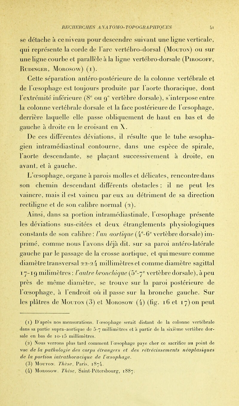 se détache à ce niveau pour descendre suivant une ligne verticale, qui représente la corde de l'arc vertébro-dorsal (Mouton) ou sur une ligne courbe et parallèle à la ligne vertébro-dorsale (Pirogoff, RuDINGER, MoROSOw) (i). Celte séparation antéro-postérieure de la colonne vertébrale et de l'œsophage est toujours produite par l'aorte thoracique, dont l'extrémité inférieure (8e ou 9 vertèbre dorsale), s'interpose entre la colonne vertébrale dorsale et la face postérieure de l'œsophage, derrière laquelle elle passe obliquement de haut en bas et de gauche à droite en le croisant en X. De ces différentes déviations, il résulte que le tube œsopha- gien intramédiastinal contourne, dans une espèce de spirale, l'aorte descendante, se plaçant successivement à droite, en avant, et à gauche. L'œsophage, organe a parois molles et délicates, rencontre dans son chemin descendant différents obstacles : il ne peut les vaincre, mais il est vaincu par eux au détriment de sa direction recliligne et de son calibre normal (2). Ainsi, dans sa portion intramédiastinale, l'œsophage présente les déviations sus-citées et deux étranglements physiologiques constants de son calibre: l'un aorlique (4e-6e vertèbre dorsale) im- primé, comme nous l'avons déjà dit. sur sa paroi antéro-latérale gauche par le passage de la crosse aorlique, et qui mesure comme diamètre transversal 22-2/i millimètres et comme diamètre sagittal 17-19 milimôlres : Vautre bronchique (5e-7e vertèbre dorsale), à peu près de même diamètre, se trouve sur la paroi postérieure de l'œsophage, à l'endroit où il passe sur la bronche gauche. Sur les plâtres de Mouton (3) et Morosow (4) (fig. 16 et 17) on peut (1) D après nos mensurations, 1 œsophage serait distant de la colonne vertébrale dans sa partie supra-aortique de 5-7 millimètres et à partir de la sixième vertèbre dor- sale en bas de io-i5 millimètres. (2) Nous verrons plus tard comment l'œsophage paye cher ce sacrifice au point de vue de la pathologie des corps étrangers et des rétrécissements néoplasiques de la portion intrathoracique de l'œsophage. (3) Mouton. Thèse, Paris. 187^. (4) Morosow. Thèse, Saint-Pétersbourg, 1887.