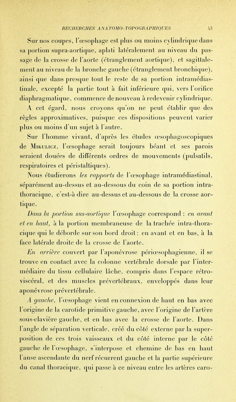 Sur nos coupes, l'œsophage est plus ou moins cylindrique clans sa portion sUpra-aortique, aplati laléralement au niveau du pas- sage de la crosse de l'aorte (étranglement aortique), et sagittalc- ment au niveau de la bronche gauche (étranglement bronchique), ainsi que dans presque tout le reste de sa portion intramédias- tinale, excepté la partie tout à fait inférieure qui, vers l'orifice diaphragmatique, commence de nouveau à redevenir cylindrique. A cet égard, nous croyons qu'on ne peut établir que des règles approximatives, puisque ces dispositions peuvent varier plus ou moins d'un sujet à l'autre. Sur l'homme vivant, d'après les études œsophagoscopiques de Mikulicz, l'œsophage serait toujours béant et ses parois seraient douées de différents ordres de mouvements (pulsatils, respiratoires et périslaltiques). Nous étudierons les rapports de l'œsophage intramédiastinal, séparément au-dessus et au-dessous du coin de sa portion intra- thoracique, c'est-à-dire au-dessus et au-dessous de la crosse aor- tique. Dans la portion sus-aortique l'œsophage correspond : en avant et en haut, à la portion membraneuse de la trachée inlra-thora- cique qui le déborde sur son bord droit : en avant et en bas, à la face latérale droite de la crosse de l'aorte. En arrière couvert par l'aponévrose périœsophagienne, il se trouve en contact avec la colonne vertébrale dorsale par l'inter- médiaire du tissu cellulaire lâche, compris dans l'espace rétro- viscéral, et des muscles prévertébraux, enveloppés dans leur aponévrose prévertébrale. A gauche, l'œsophage vient en connexion de haut en bas avec l'origine de la carotide primitive gauche, avec l'origine de l'artère sous-clavière gauche, et en bas avec la crosse de l'aorte. Dans l'angle de séparation verticale, créé du côté externe parla super- position de ces trois vaisseaux et du côté interne par le côté gauche de l'œsophage, s'interpose et chemine de bas en haut l anse ascendante du nerf récurrent gauche et la partie supérieure du canal thoracique, qui passe à ce niveau entre les artères caro-