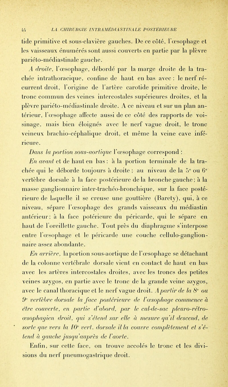 tide primitive et sous-clavière gauches. De ce côté, l'œsophage et les vaisseaux énumérés sont aussi couverts en partie par la plèvre pariéto-médiastinale gauche. A droite, l'œsophage, débordé par la marge droite de la tra- chée intrathoracique, confine de haut en bas avec : le nerf ré- current droit, l'origine de l'artère carotide primitive droite, le tronc commun des veines intercostales supérieures droites, et la plèvre pariéto-médiastinale droite. A ce niveau et sur un plan an- térieur, l'œsophage affecte aussi de ce côté des rapports de voi- sinage, mais bien éloignés avec le nerf vague droit, le tronc veineux brachio-céphalicpie droit, et même la veine cave infé- rieure. Dans la portion sous-aortique l'œsophage correspond : En avant et de haut en bas : à la portion terminale de la tra- chée qui le déborde toujours à droite ; au niveau de la 5e ou 6° vertèbre dorsale h la face postérieure de la bronche gauche ; à la masse ganglionnaire inler-trachéo-bronchique, sur la face posté- rieure de laquelle il se creuse une gouttière (Baréty), qui, à ce niveau, sépare l'œsophage des grands vaisseaux du médiastin antérieur: à la face potérieure du péricarde, qui le sépare en haut de l'oreillette gauche. Tout près du diaphragme s'interpose entre 1 œsophage et le péricarde une couche ccllulo-ganglion- naire assez abondante. En arrière, laportion sous-aortique de l'œsophage se détachant de la colonne vertébrale dorsale vient en contact de haut en bas avec les artères intercostales droites, avec les troncs des petites veines azygos, en partie avec le tronc de la grande veine azygos, avec le canal thoracique et le nerf vague droit. A partir de la 8 ou 9° vertèbre dorsale la face postérieure de l'œsophage commence à être couverte, en partie d'abord, par le cul-de-sac pleuro-rétro- œsophagien droit, qui s'étend sur elle à mesure qu'il descend, de sorte que vers la 10 vert, dorsale il la couvre complètement et s'é- tend à gauche jusqu'auprès de l'aorte. Enfin, sur celle face, on Irouve accolés le tronc et les divi- sions du nerf pneumogastrique droit.