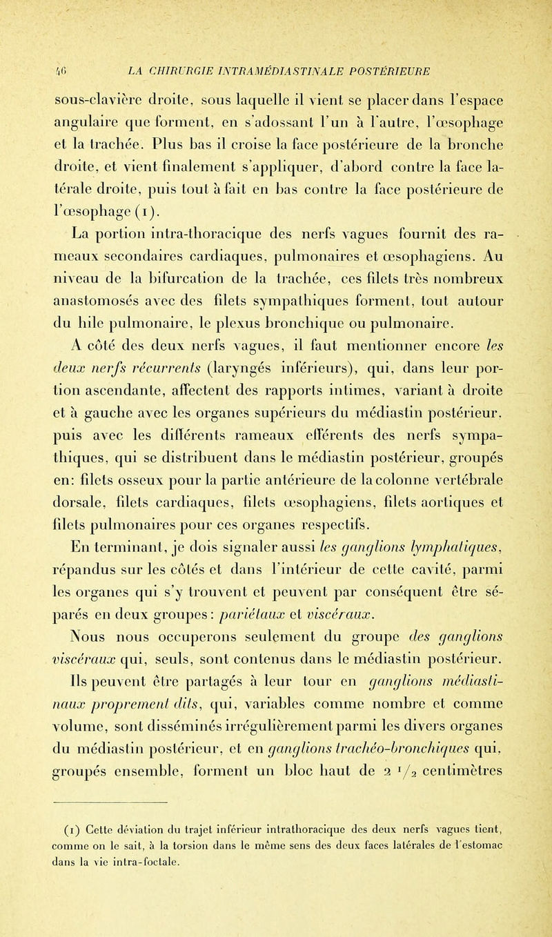 sous-clavière droite, sous laquelle il vient, se placer dans l'espace angulaire que forment, en s'adossant l'un à l'autre, l'œsophage et la trachée. Plus bas il croise la face postérieure de la bronche droite, et vient finalement s'appliquer, d'abord contre la face la- térale droite, puis tout à fait en bas contre la face postérieure de l'œsophage (i). La portion intra-thoracique des nerfs vagues fournit des ra- meaux secondaires cardiaques, pulmonaires et œsophagiens. Au niveau de la bifurcation de la trachée, ces filets très nombreux anastomosés avec des filets sympathiques forment, tout autour du bile pulmonaire, le plexus bronchique ou pulmonaire. A côté des deux nerfs vagues, il faut mentionner encore les deux nerfs récurrents (laryngés inférieurs), qui, dans leur por- tion ascendante, affectent des rapports intimes, variant à droite et à gauche avec les organes supérieurs du médiastin postérieur, puis avec les différents rameaux efférents des nerfs sympa- thiques, qui se distribuent dans le médiastin postérieur, groupés en: fdets osseux pour la partie antérieure de la colonne vertébrale dorsale, filets cardiaques, filets œsophagiens, filets aorliques et filets pulmonaires pour ces organes respectifs. En terminant, je dois signaler aussi les ganglions lymphatiques, répandus sur les côtés et dans l'intérieur de cette cavité, parmi les organes qui s'y trouvent et peuvent par conséquent être sé- parés en deux groupes : pariétaux et viscéraux. Nous nous occuperons seulement du groupe des ganglions viscéraux qui, seuls, sont contenus dans le médiastin postérieur. Ils peuvent être partagés à leur tour en ganglions médiasti- naux proprement dits, qui, variables comme nombre et comme volume, sont disséminés irrégulièrement parmi les divers organes du médiastin postérieur, et en ganglions trachéo-bronchiques qui. groupés ensemble, forment un bloc haut de 2 I/3 centimètres (1) Cette déviation du trajet inférieur intrathoracique des deux nerfs vagues lient, comme on le sait, à la torsion dans le même sens des deux faces latérales de l'estomac dans la vie intra-foctale.