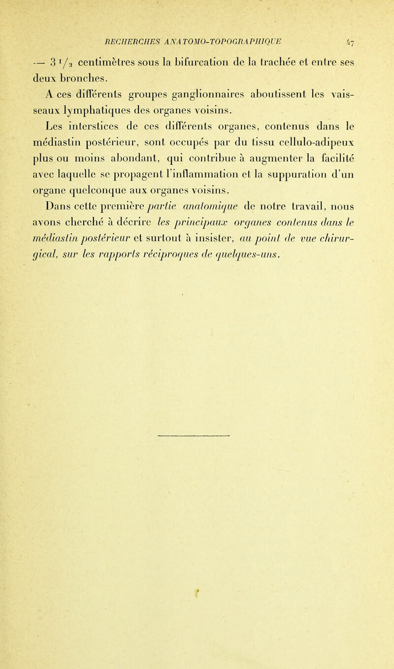 — 3 r/2 centimètres sous la bifurcation de la trachée et entre ses deux bronches. A ces différents groupes ganglionnaires aboutissent les vais- seaux lymphatiques des organes voisins. Les interstices de ces différents organes, contenus dans le médiastin postérieur, sont occupés par du tissu cellulo-adipeux plus ou moins abondant, qui contribue à augmenter la facilité avec laquelle se propagent 1 inflammation et la suppuration d'un organe quelconque aux organes voisins. Dans cette première partie qnaiomique de notre travail, nous avons cherché à décrire les principaux organes contenus dans le médiastin postérieur et surtout à insister, au point de vue chirur- gical, sur les rapports réciproques de quelques-uns. f