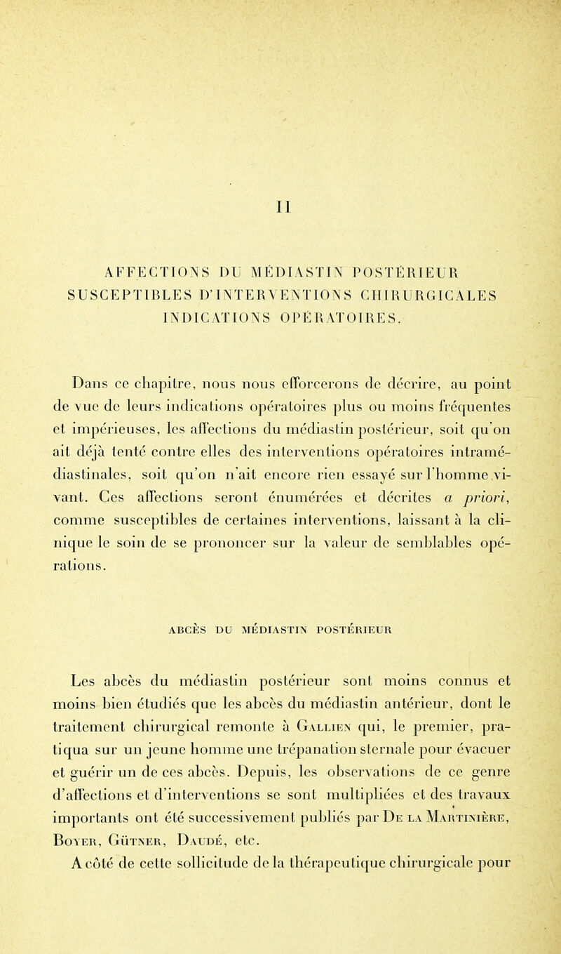 11 AFFECTIONS DU MÉDIASTIN POSTÉRIEUR SUSCEPTIBLES D'INTERVENTIONS CHIRURGICALES INDICATIONS OPÉRATOIRES. Dans ce chapitre, nous nous efforcerons de décrire, au point de vue de leurs indications opératoires plus ou moins fréquentes et impérieuses, les affections du médiastin postérieur, soit qu'on ail déjà tenté contre elles des interventions opératoires intramé- diastinales, soit qu'on n'ait encore rien essayé sur l'homme .vi- vant. Ces affections seront énumérées et décrites a priori, comme susceptibles de certaines interventions, laissant à la cli- nique le soin de se prononcer sur la valeur de semblables opé- rations. ABCÈS DU MÉDIASTIN POSTÉRIEUR Les abcès du médiastin postérieur sont moins connus et moins bien étudiés que les abcès du médiastin antérieur, dont le traitement chirurgical remonte à Gallien qui, le premier, pra- tiqua sur un jeune homme une trépanation sternale pour évacuer et guérir un de ces abcès. Depuis, les observations de ce genre d'affections et d'interventions se sont multipliées et des travaux importants ont été successivemen t publiés par De la Martimère, BOVER, GÙTNÉR, DaUDÉ, etc. A côté de cette sollicitude delà thérapeutique chirurgicale pour