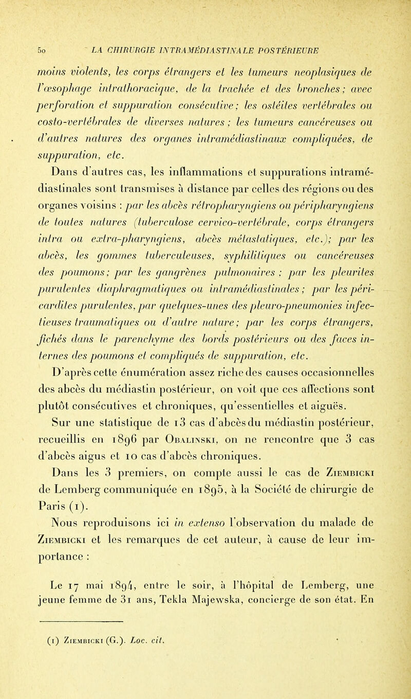 moins violents, les corps étrangers et les tumeurs neoplasiques de l'œsophage intrathoracique, de la trachée et des bronches; avec perforation et suppuration consécutive ; les ostéites vertébrales ou costo-vertébrales de diverses natures ; les tumeurs cancéreuses ou d'autres natures des organes intramédiaslinaux compliquées, de suppuration, etc. Dans d'autres cas, les inflammations et suppurations intramé- diaslinales sont transmises à dislance par celles des régions ou des organes voisins : par les abcès rélropharyngiens oupéripJiaryngiens de toutes natures (tuberculose cervico-vertébrale, corps étrangers intra ou extra-pharyngiens, abcès métastatiques, etc.); par les abcès, les gommes tuberculeuses, syphilitiques ou cancéreuses des poumons; par les gangrènes pulmonaires ; par les pleurites purulentes diaphragmatiques ou intramédiasiinales ; par les péri- cardites purulentes, par quelques-unes des pleuro-pneumonies infec- tieuses traumatiques ou d'autre nature ; par les corps étrangers, fichés dans le parenchyme des bords postérieurs ou des faces in- ternes des poumons et compliqués de suppuration, etc. D'après cette énumération assez riche des causes occasionnelles des abcès du médiastin postérieur, on voit que ces affections sont plutôt consécutives et chroniques, qu'essentielles et aiguës. Sur une statistique de i3 cas d'abcès du médiastin postérieur, recueillis en 189G par Obalinski, on ne rencontre que 3 cas d'abcès aigus et 10 cas d'abcès chroniques. Dans les 3 premiers, on compte aussi le cas de Ziembicki de Lemberg communiquée en 1895, à la Société de chirurgie de Paris (1). Nous reproduisons ici in extenso 1 observation du malade de Ziembicki et les remarques de cet auteur, à cause de leur im- portance : Le 17 mai 1894, entre le soir, à l'hôpital de Lemberg, une jeune femme de 3i ans, Tekla Majewska, concierge de son état. En (1) Ziembicki (G.). Loc. cit.