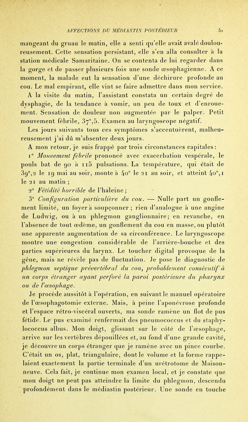 mangeant du gruau le matin, elle a senti qu'elle avait avalé doulou- reusement. Cette sensation persistant, elle s'en alla consulter h la station médicale Samaritaine. On se contenta de lui regarder dans la gorge et de passer plusieurs fois une sonde œsophagienne. A ce moment, la malade eut la sensation d'une déchirure profonde au cou. Le mal empirant, elle vint se faire admettre dans mon service. A la visite du matin, l'assistant constata un certain degré de dysphagie, de la tendance à vomir, un peu de toux et d'enroue- ment. Sensation de douleur non augmentée par le palper. Petit mouvement fébrile, 370,5. Examen au laryngoscope négatif. Les jours suivants tous ces symptômes s'accentuèrent, malheu- reusement j'ai dû m'absenter deux jours. A mon retour, je suis frappé par trois circonstances capitales: i° Mouvement fébrile prononcé avec exacerbation vespérale, le pouls bat de 90 à n5 pulsations. La température, qui était de 3g0,2 le 19 mai au soir, monte à !\oa le 21 au soir, et atteint /|O0,i le 21 au matin ; 20 Fétidité horrible de l'haleine ; 3° Configuration particulière du cou. — Nulle part un gonfle- ment limité, un foyer à soupçonner; rien d'analogue à une angine de Ludwig, ou à un phlegmon ganglionnaire; en revanche, en l'absence de tout œdème, un gonflement du cou en masse, ou plutôt une apparente augmentation de sa circonférence. Le laryngoscope montre une congestion considérable de l'arrière-bouche et des parties supérieures du larynx. Le toucher digital provoque de la gène, mais ne révèle pas de fluctuation. Je pose le diagnostic de phlegmon septique prévertébral du cou, probablement consécutif à un corps étranger ayant perforé la paroi postérieure du pharynx ou de l'œsophage. Je procède aussitôt à l'opération, en suivant le manuel opératoire de l'œsophagotomie externe. Mais, h peine l'aponévrose profonde et l'espace rétro-viscéral ouverts, ma sonde ramène un flot de pus fétide. Le pus examiné renfermait des pneumococcus et du staphy- lococcus albus. Mon doigt, glissant sur le côté de l'œsophage, arrive sur les vertèbres dépouillées et, au fond d'une grande cavité, je découvre un corps étranger que je ramène avec un pince courbe. C'était un os, plat, triangulaire, dont le volume et la forme rappe- laient exactement la partie terminale d'un urétrotome de Maison- neuve. Cela fait, je continue mon examen local, et je constate que mon doigt ne peut pas atteindre la limite du phlegmon, descendu profondément dans le médiastin postérieur. Une sonde en touche