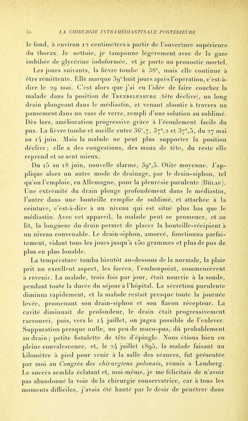 le fond, h environ 12 centimètres à partir de l'ouverture supérieure du thorax. Je nettoie, je tamponne légèrement avec de la gaze imbibée de glycérine iodoformée, et je porte un pronostic mortel. Les jours suivants, la fièvre tombe à 38°, mais elle continue à être rémittente. Elle marque 89° huit jours après l'opération, c'est-à- dire le 29 mai. C'est alors que j'ai eu l'idée de faire coucher la malade dans la position de Trendelenburg (tête déclive), un long drain plongeant clans le médiastin, et venant aboutir à travers un pansement dans un vase de verre, rempli d'une solution au sublimé. Dès lors, amélioration progressive grâce à l'écoulement facile du pus. La fièvre tombe et oscille entre 36°,7, 37°,2 et 37°,5, du 27 mai au i/j juin. Mais la malade ne peut plus supporter la position déclive ; elle a des congestions, des maux de tête, du reste elle reprend et se sent mieux. Du i5 au 18 juin, nouvelle alarme, 390,5. Otite moyenne. J'ap- plique alors un autre mode de drainage, par le drain-siphon, tel qu'on l'emploie, en Allemagne, pour la pleurésie purulente (Bïilau). Une extrémité du drain plonge profondément dans le médiastin, l'autre dans une bouteille remplie de sublimé, et attachée à la ceinture, c'est-à-dire à un niveau qui est situé plus bas que le médiastin. Avec cet appareil, la malade peut se promener, et au lit, la longueur du drain permet de placer la bouteille-récipient à un niveau convenable. Le drain-siphon, amorcé, fonctionna parfai- tement, vidant tous les jours jusqu'à i5o grammes et plus de pus de plus en plus louable. La température tomba bientôt au-dessous de la normale, la plaie prit un excellent aspect, les forces, l'embonpoint, commencèrent à revenir. La malade, trois fois par jour, était nourrie à la sonde, pendant toute la durée du séjour à l'hôpital. La sécrétion purulente diminua rapidemeut, et la malade restait presque toute la journée levée, promenant son drain-siphon et son flacon récepteur. La cavité diminuait de profondeur, le drain était progressivement raccourci, puis, vers le 1/1 juillet, on jugea possible de l'enlever. Suppuration presque nulle, un peu de muco-pus, dû probablement au drain ; petite fistulette de tête d'épingle. Nous étions bien en pleine convalescence, et, le 2/1 juillet 1896, la malade faisant un kilomètre à pied pour venir à la salle des séances, fut présentée par moi au Congrès des cliirurgiens polonais, réunis à Lemberg. Le succès sembla éclatant et, moi-même, je me félicitais de n'avoir pas abandonné la voie delà chirurgie conservatrice, car à tous les moments difficiles, j'avais été hanté par le désir de pénétrer clans