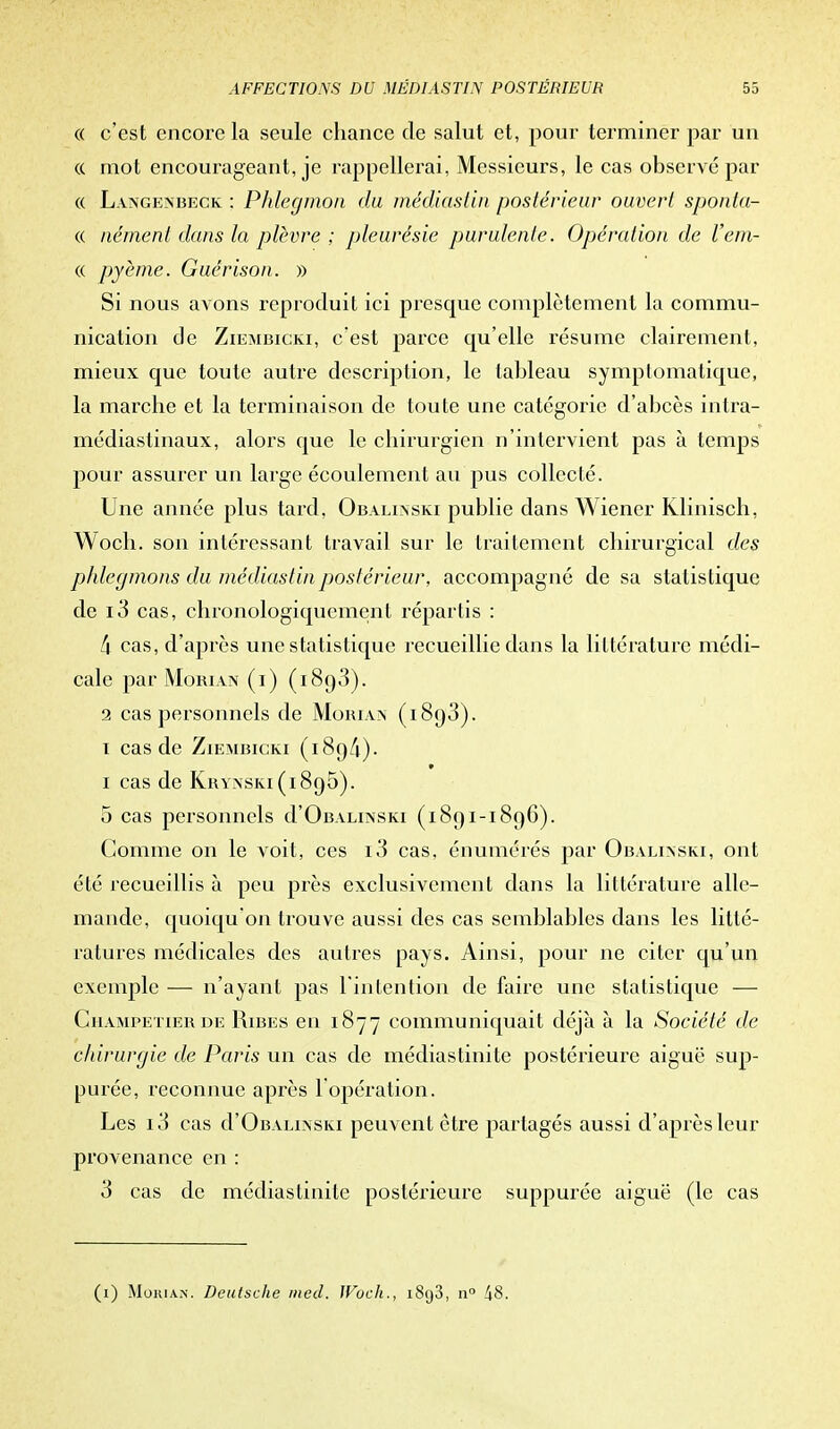 « c'est encore la seule chance de salut et, pour terminer par un « mot encourageant, je rappellerai, Messieurs, le cas observé par « Langenbeck : Phlegmon du médias tin postérieur ouvert sponta- « nément dans la plèvre ; pleurésie purulente. Opération de l'em- « pyème. Guérison. » Si nous avons reproduit ici presque complètement la commu- nication de Ziembicki, c'est parce qu'elle résume clairement, mieux que toute autre description, le tableau symptomatique, la marche et la terminaison de toute une catégorie d'abcès inlra- médiastinaux, alors que le chirurgien n'intervient pas à temps pour assurer un large écoulement au pus collecté. Une année plus tard, Obalinski publie dans Wiener Klinisch, Woch. son intéressant travail sur le traitement chirurgical des phlegmons du médiastinpostérieur, accompagné de sa statistique de i3 cas, chronologiquement répartis : k cas, d'après une statistique recueillie dans la littérature médi- cale par Morian (i) (i8q3). 2 cas personnels de Morian (1893). 1 cas de Ziembicki (1894). 1 cas de Krynski (1896). 5 cas personnels d'Obalinski (1891-1896). Comme on le voit, ces i3 cas. énumérés par Obalinski, ont été recueillis à peu près exclusivement dans la littérature alle- mande, quoiqu'on trouve aussi des cas semblables dans les lillé- ratures médicales des autres pays. Ainsi, pour ne citer qu'un exemple — n'ayant pas l'intention de faire une statistique — Champetierde Ribes eu 1877 communiquait déjà à la Société de chirurgie de Paris un cas de médias tinite postérieure aiguë sup- purée, reconnue après l'opération. Les i3 cas d'0balinski peuvent être partagés aussi d'après leur provenance en : 3 cas de médiastinile postérieure suppurée aiguë (le cas (1) Moiuan. Deutsche med. Woch., i8g3, n° 48.