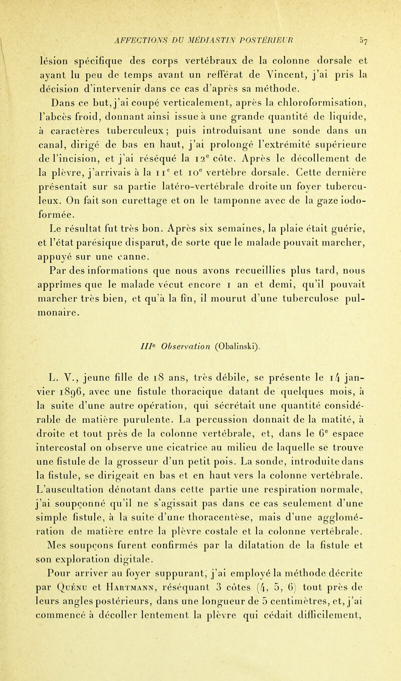 lésion spécifique des corps vertébraux de la colonne dorsale et ayant lu peu de temps avant un refférat de Vincent, j'ai pris la décision d'intervenir dans ce cas d'après sa méthode. Dans ce but, j'ai coupé verticalement, après la chloroformisation, l'abcès froid, donnant ainsi issue à une grande quantité de liquide, à caractères tuberculeux; puis introduisant une sonde dans un canal, dirigé de bas en haut, j'ai prolongé l'extrémité supérieure de l'incision, et j'ai réséqué la 12e côte. Après le décollement de la plèvre, j'arrivais à la 11e et 10e vertèbre dorsale. Cette dernière présentait sur sa partie latéro-vertébrale droite un foyer tubercu- leux. On fait son curettage et on le tamponne avec de la gazeiodo- formée. Le résultat fut très bon. Après six semaines, la plaie était guérie, et l'état parésique disparut, de sorte que le malade pouvait marcher, appuyé sur une canne. Par des informations que nous avons recueillies plus tard, nous apprîmes que le malade vécut encore 1 an et demi, qu'il pouvait marcher très bien, et qu'à la fin, il mourut d'une tuberculose pul- monaire. IIIe Observation (Obalinski). L. V., jeune fille de 18 ans, très débile, se présente le if\ jan- vier 1896, avec une fistule thoracique datant de quelques mois, à la suite d'une autre opération, qui sécrétait une quantité considé- rable de matière purulente. La percussion donnait de la matité, à droite et tout près de la colonne vertébrale, et, dans le 6e espace intercostal on observe une cicatrice au milieu de laquelle se trouve une fistule de la grosseur d'un petit pois. La sonde, introduite dans la fistule, se dirigeait en bas et en haut vers la colonne vertébrale. L'auscultation dénotant dans cette partie une respiration normale, j'ai soupçonné qu'il ne s'agissait pas dans ce cas seulement d'une simple fistule, à la suite d'une thoracentèse, mais d'une agglomé- ration de matière entre la plèvre costale et la colonne vertébrale. Mes soupçons furent confirmés par la dilatation de la fistule et son exploration digitale. Pour arriver au foyer suppurant, j'ai employé la méthode décrite par Quénu et Hartmann, réséquant 3 côtes (4, 5, 6) tout près de leurs angles postérieurs, dans une longueur de 5 centimètres, et, j'ai commencé à décoller lentement la plèvre qui cédait difficilement,