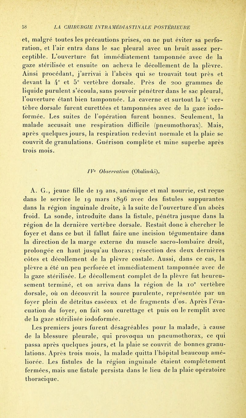 et, malgré toutes les précautions prises, on ne put éviter sa perfo- ration, et l'air entra dans le sac pleural avec un bruit assez per- ceptible. L'ouverture fut immédiatement tamponnée avec de la gaze stérilisée et ensuite on acheva le décollement de la plèvre. Ainsi procédant, j'arrivai à l'abcès qui se trouvait tout près et devant la 4e et 5e vertèbre dorsale. Près de 200 grammes de liquide purulent s'écoula, sans pouvoir pénétrer dans le sac pleural, l'ouverture étant bien tamponnée. La caverne et surtout la [\e ver- tèbre dorsale furent curettées et tamponnées avec de la gaze iodo- formée. Les suites de l'opération furent bonnes. Seulement, la malade accusait une respiration difficile (pneumothorax). Mais, après quelques jours, la respiration redevint normale et la plaie se couvrit de granulations. Guérison complète et mine superbe après trois mois. IVe Observation (Obalinski). À. G., jeune fdle de 19 ans, anémique et mal nourrie, est reçue dans le service le 19 mars 1896 avec des fistules suppurantes dans la région inguinale droite, à la suite de l'ouverture d'un abcès froid. La sonde, introduite dans la fistule, pénétra jusque dans la région de la dernière vertèbre dorsale. Restait donc à chercher le foyer et dans ce but il fallut faire une incision tégumentaire dans la direction de la marge externe du muscle sacro-lombaire droit, prolongée en haut jusqu'au thorax; résection des deux dernières côtes et décollement de la plèvre costale. Aussi, dans ce cas, la plèvre a été un peu perforée et immédiatement tamponnée avec de la gaze stérilisée. Le décollement complet de la plèvre fut heureu- sement terminé, et on arriva dans la région de la 10e vertèbre dorsale, où on découvrit la source purulente, représentée par un foyer plein de détritus caséeux et de fragments d'os. Après l'éva- cuation du foyer, on fait son curettage et puis on le remplit avec de la gaze stérilisée iodoformée. Les premiers jours furent désagréables pour la malade, à cause de la blessure pleurale, qui provoqua un pneumothorax, ce qui passa après quelques jours, et la plaie se couvrit de bonnes granu- lations. Après trois mois, la malade quitta l'hôpital beaucoup amé- liorée. Les fistules de la région inguinale étaient complètement fermées, mais une fistule persista dans le lieu delà plaie opératoire thoracique.