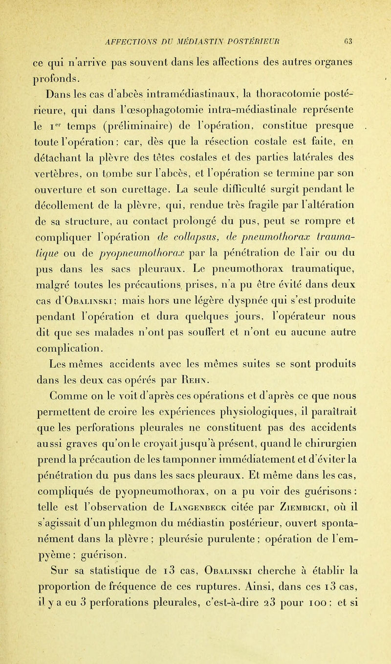 ce qui n'arrive pas souvent clans les affections des autres organes profonds. Dans les cas d'abcès intramédiastinaux, la thoracotomie posté- rieure, qui dans l'œsopliagotomie intra-médiastinalc représente le icr temps (préliminaire) de l'opération, constitue presque toute l'opération : car, dès que la résection costale est faite, en détachant la plèvre des têtes costales et des parties latérales des vertèbres, on tombe sur l'abcès, et l'opération se termine par son ouverture et son curettage. La seule difficulté surgit pendant le décollement de la plèvre, qui, rendue très fragile par l'altération de sa structure, au contact prolongé du pus, peut se rompre et compliquer l'opération de eolhtpsus, de pneumothorax tvawna- tique ou de pyopneamoihorax par la pénétration de l'air ou du pus dans les sacs pleuraux. Le pneumothorax traumatique, malgré toutes les précautions, prises, n'a pu être évité dans deux cas d'OBALiNSKi ; mais hors une légère dyspnée qui s'est produite pendant l'opération et dura quelques jours, l'opérateur nous dit que ses malades n'ont pas souffert et n'ont eu aucune autre complication. Les mêmes accidents avec les mêmes suites se sont produits dans les deux cas opérés par Rehn. Comme on le voit d'après ces opérations et d'après ce que nous permettent de croire les expériences physiologiques, il paraîtrait que les perforations pleurales ne constituent pas des accidents aussi graves qu'onle croyait jusqu'à présent, quand le chirurgien prend la précaution de les tamponner immédiatement et d éviter la pénétration du pus clans les sacs pleuraux. Et même clans les cas, compliqués de pyopneumothorax, on a pu voir des guérisons : telle est l'observation de Langenbeck citée par Ziembicki, où il s'agissait d'un phlegmon du médiastin postérieur, ouvert sponta- nément clans la plèvre ; pleurésie purulente ; opération de l'em- pyème ; guérison. Sur sa statistique de i3 cas, Obalinski cherche à établir la proportion de fréquence de ces ruptures. Ainsi, clans ces i3 cas, il y a eu 3 perforations pleurales, c'est-à-dire 23 pour 100 : et si