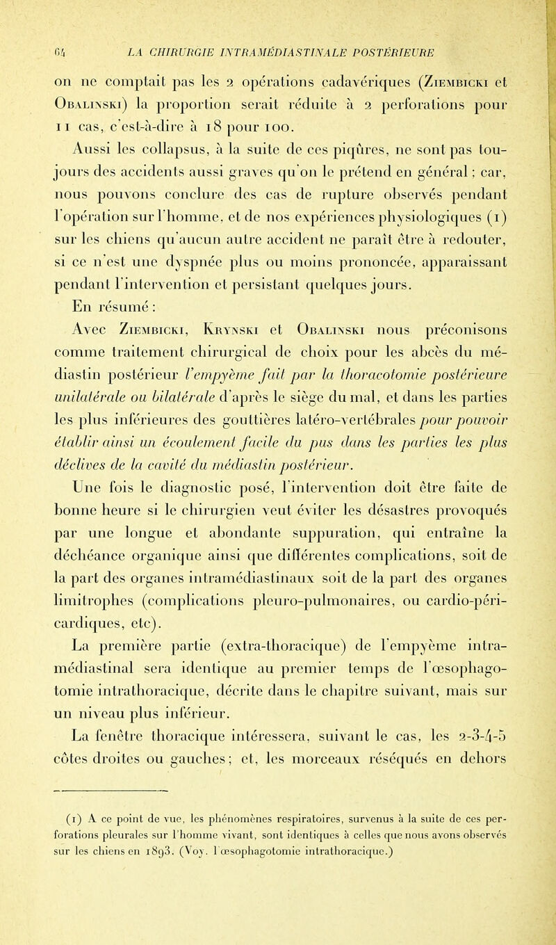 on ne comptait pas les 2 opérations cadavériques (Ziembicki et Obalinski) la proportion serait réduite à 2 perforations pour ii cas, c'est-à-dire à 18 pour 100. Aussi les collapsus, à la suite de ces piqûres, ne sont pas tou- jours des accidents aussi graves qu on le prétend en général ; car, nous pouvons conclure des cas de rupture observés pendant 1 opération sur l'homme, et de nos expériences physiologiques (i) sur les chiens qu'aucun autre accident ne paraît être à redouter, si ce n'est une dyspnée plus ou moins prononcée, apparaissant pendant l'intervention et persistant quelques jours. En résumé : Avec Ziembicki, Krynski et Obalinski nous préconisons comme traitement chirurgical de choix pour les abcès du mé- diaslin postérieur l'empyème fait par la thoracotomie postérieure unilatérale ou bilatérale d'après le siège du mal, et dans les parties les plus inférieures des gouttières latéro-vertébrales pour pouvoir établir ainsi un écoulement facile du pus dans les parties les plus déclives de la cavité du médiastin postérieur. Une fois le diagnostic posé, l'intervention doit être faite de bonne heure si le chirurgien veut éviter les désastres provoqués par une longue et abondante suppuration, qui entraîne la déchéance organique ainsi que différentes complications, soit de la part des organes intramédiastinaux soit de la part des organes limitrophes (complications pleuro-pulmonaires, ou cardio-péri- cardiques, etc). La première partie (extra-thoracique) de l'empyème intra- médiastinal sera identique au premier temps de 1 œsophago- tomie intrathoracique, décrite dans le chapitre suivant, mais sur un niveau plus inférieur. La fenêtre thoracique intéressera, suivant le cas, les 2-3-/|-5 côtes droites ou gauches ; et, les morceaux réséqués en dehors (i) A ce point de vue, les phénomènes respiratoires, survenus à la suite de ces per- forations pleurales sur l'homme vivant, sont identiques à celles que nous avons observes sur les chiens en 1893. (Vôy. 1 œsophagotomie intrathoracique.)