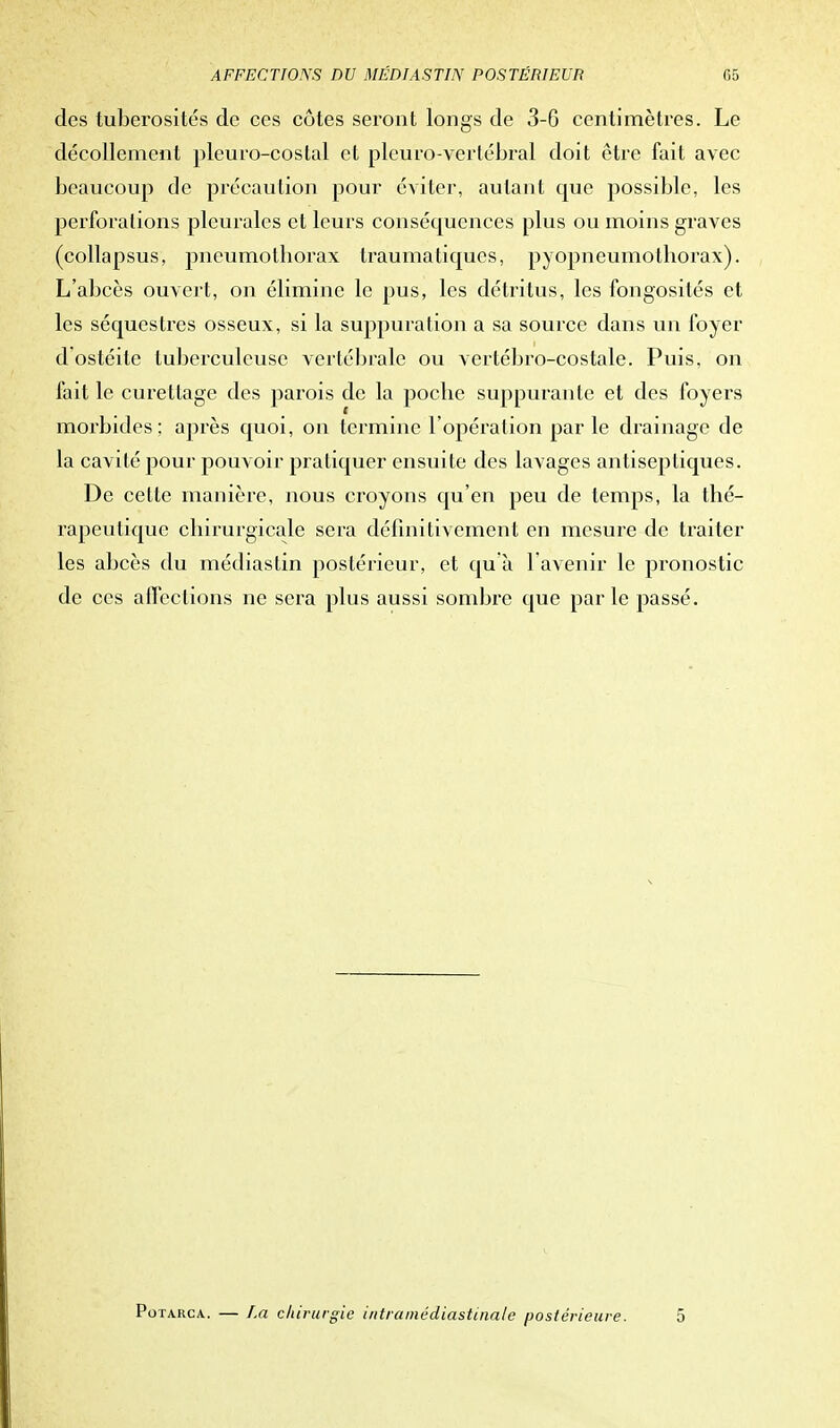des tuberosités de ces côtes seront longs de 3-6 centimètres. Le décollement pleuro-costal et pleuro-vertébral doit être fait avec beaucoup de précaution pour éviter, autant crue possible, les perforations pleurales et leurs conséquences plus ou moins graves (collapsus, pneumothorax traumatiques, pyopneumolhorax). L'abcès ouvert, on élimine le pus, les détritus, les fongosités et les séquestres osseux, si la suppuration a sa source dans un foyer d'ostéite tuberculeuse vertébrale ou vertébro-costale. Puis, on fait le curettage des parois de la poche suppurante et des foyers morbides: après quoi, on termine l'opération par le drainage de la cavité pour pouvoir pratiquer ensuite des lavages antiseptiques. De cette manière, nous croyons qu'en peu de temps, la thé- rapeutique chirurgicale sera définitivement en mesure de traiter les abcès du médiastin postérieur, et qu'à l'avenir le pronostic de ces affections ne sera plus aussi sombre que parle passé. Potarca. — La chirurgie intramédiastinale postérieure. 5