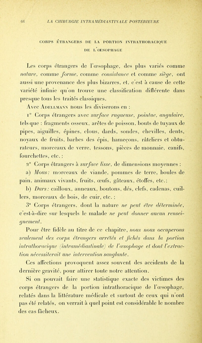 CORPS ÉTRANGERS DE LA PORTION INTRATHORACIQUE DE LOESOPJIAGE Les corps étrangers de l'œsophage, des plus variés comme nature, comme forme, comme consistance et comme siège, ont aussi une provenance des plus bizarres, et, c'est à cause de cette variété infinie qu'on trouve une classification différente dans presque tous les traités classiques. Avec Adellmann nous les diviserons en : i Corps étrangers avec surface rugueuse, pointue, angulaire, tels que : fragments osseux, arêtes de poisson, bouts de tuyaux de pipes, aiguilles, épines, clous, dards, sondes, chevilles, dents, noyaux de fruits, barbes des épis, hameçons, râteliers et obtu- rateurs, morceaux de verre, tessons, pièces de monnaie, canifs, fourchettes, etc. : 2° Corps étrangers à surface lisse, de dimensions moyennes : a) Mous: morceaux de viande, pommes de terre, boules de pain, animaux vivants, fruits, œufs, gâteaux, étoffes, etc.; b) Durs: cailloux, anneaux, boutons, dés, clefs, cadenas, cuil- lers, morceaux de bois, de cuir, etc. : 3° Corps étrangers, dont la nature ne peut être déterminée, c est-à-dire sur lesquels le malade ne peut donner aucun rensei- gnement. Pour être fidèle au titre de ce chapitre, nous nous occuperons seulement des corps étrangers arrêtés et fichés dans la, portion inlralhoraciquc (intramédiastinale) de l'œsophage et dont l'extrac- tion nécessiterait une intervention sanglante. Ces affections provoquent assez souvent des accidents de la dernière gravité, pour attirer toute notre attention. Si on pouvait faire une statistique exacte des victimes des corps étrangers de la portion intrathoracique de l'œsophage, relatés dans la littérature médicale et surtout de ceux qui n'ont pas été relatés, on verrait à quel point est considérable le nombre des cas fâcheux.