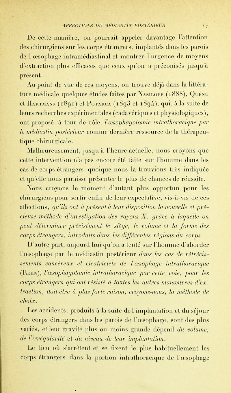 De cette manière, on pourrait appeler davantage l'attention des chirurgiens sur les corps étrangers, implantés dans les parois de l'œsophage intramédiastinal et montrer l'urgence de moyens d'extraction plus efficaces que ceux qu'on a préconisés jusqu'à présent. Au point de vue de ces moyens, on trouve déjà dans la littéra- ture médicale quelques études faites par Nasiloff (1888), Quéxu et Hartmann (1891) et Potarca (1893 et 189/1), qui, à la suite de leurs recherches expérimentales (cadavériques et physiologiques), ont proposé, à tour de rôle, Vœsophagotomie intrathoracique par le médiastin postérieur comme dernière ressource de la thérapeu- tique chirurgicale. Malheureusement, jusqu'à l'heure actuelle, nous croyons que cette intervention n'a pas encore été faite sur l'homme dans les cas de corps étrangers, quoique nous la trouvions très indiquée et qu'elle nous paraisse présenter le plus de chances de réussite. Nous croyons le moment d'autant plus opportun pour les chirurgiens pour sortir enfin de leur expectative, vis-à-vis de ces affections, qu'ils ont à présenté leur disposition la nouvelle et pré- cieuse méthode d'investigation des rayons X, grâce à laquelle on peut déterminer précisément le siège, le volume et la forme des corps étrangers, introduits dans les différentes régions du corps. D'autre part, aujourd'hui qu'on a tenté sur l'homme d'aborder 1 œsophage par le médiastin postérieur dans les cas de rétrécis- sements cancéreux et cicatriciels de l'œsophage intrathoracique (Rehn), l'œsophagotomie intrathoracique par celte voie, pour les corps étrangers qui ont résisté à toutes les autres manœuvres d'ex- traction, doit être à plus forte raison, croyons-nous, la méthode de choix. Les accidents, produits à la suite de l'implantation et du séjour des corps étrangers dans les parois de l'œsophage, sont des plus variés, et leur gravité plus ou moins grande dépend du volume, de l'irrégularité et du niveau de leur implantation. Le lieu où s'arrêtent et se fixent le plus habituellement les corps étrangers dans la portion intrathoracique de l'œsophage