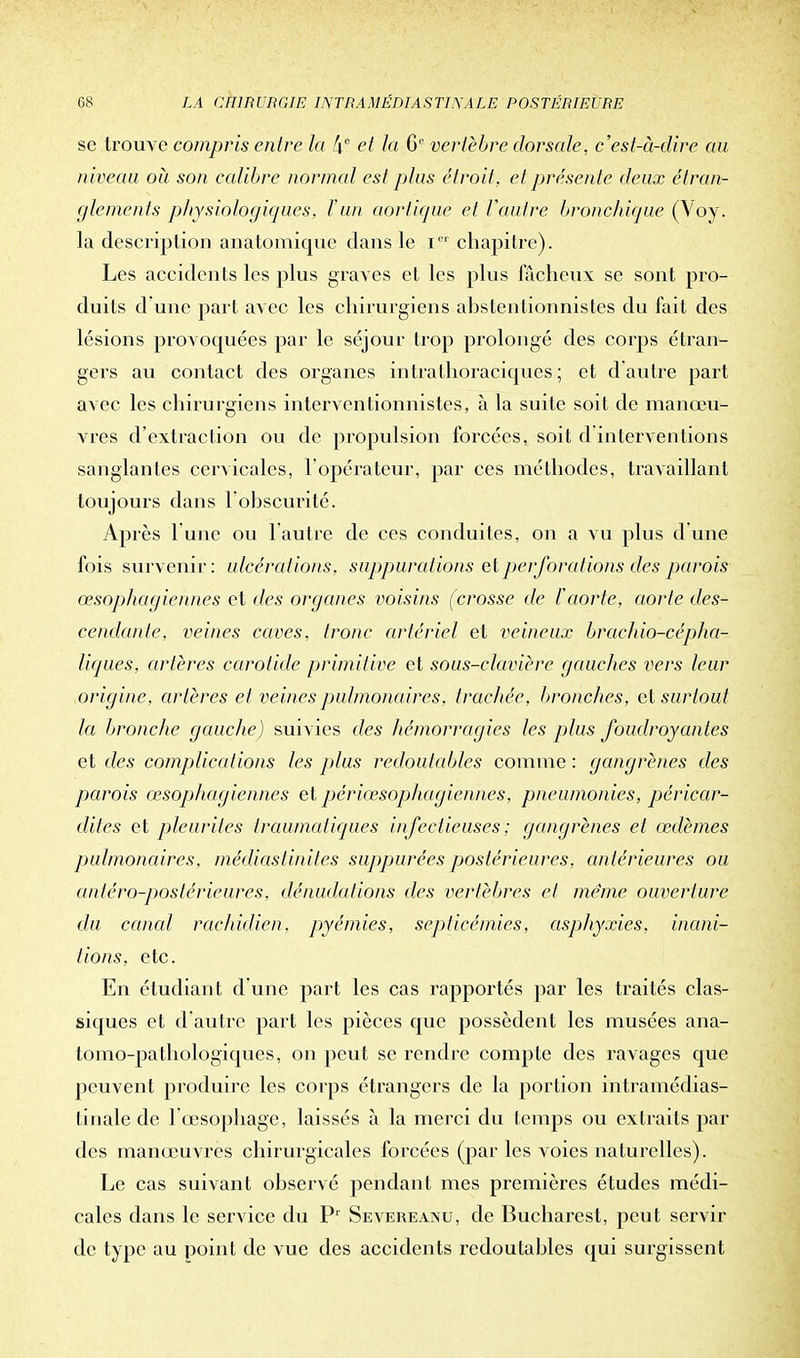 se trouve compris entre la fie et la 6e vertèbre dorsale, c'est-à-dire au niveau où son calibre normal est plus étroit, et présente deux étran- glements physiologiques, l'un aortique et l'autre bronchique (Voy. la description anatomique dans le iD1 chapitre). Les accidents les plus graves et les plus fâcheux se sont pro- duits d'une part avec les chirurgiens abstentionnistes du fait des lésions provoquées par le séjour trop prolongé des corps étran- gers au contact des organes intralhoraciques ; et d'autre part avec les chirurgiens interventionnistes, à la suite soit de manœu- vres d'extraction ou de propulsion forcées, soit d interventions sanglantes cervicales, l'opérateur, par ces méthodes, travaillant toujours dans l'obscurité» Après lune ou l'autre de ces conduites, on a vu plus dune fois survenir: ulcérations, suppurations et perforations des parois œsophagiennes et des organes voisins (crosse de l'aorte, aorte des- cendante, veines caves, tronc artériel et veineux brachio-cépha- liques, artères carotide primitive et sous-clavière gauches vers leur origine, artères et veines pulmonaires, trachée, bronches, et surtout la bronche gauche) suivies des hémorragies les plus foudroyantes et des complications les plus redoutables comme : gangrènes des parois œsophagiennes et périœsopJiagiennes, pneumonies, péricar- dites et pleurites traumatiques infectieuses ; gangrènes et œdèmes pulmonaires, médiastinites suppurées postérieures, antérieures ou anléro-poslérieures. dénudations des vertèbres et même ouverture du canal rachidien. pyémies, septicémies, asphyxies, inani- tions, etc. En étudiant d'une part les cas rapportés par les traités clas- siques et d'autre part les pièces que possèdent les musées ana- tomo-pathologiques, on peut se rendre compte des ravages que peuvent produire les corps étrangers de la portion intramédias- tinale de 1 œsophage, laissés à la merci du temps ou extraits par des manœuvres chirurgicales forcées (par les voies naturelles). Le cas suivant observé pendant mes premières études médi- cales dans le service du Pr Severeanu, de Bucharest, peut servir de type au point de vue des accidents redoutables qui surgissent