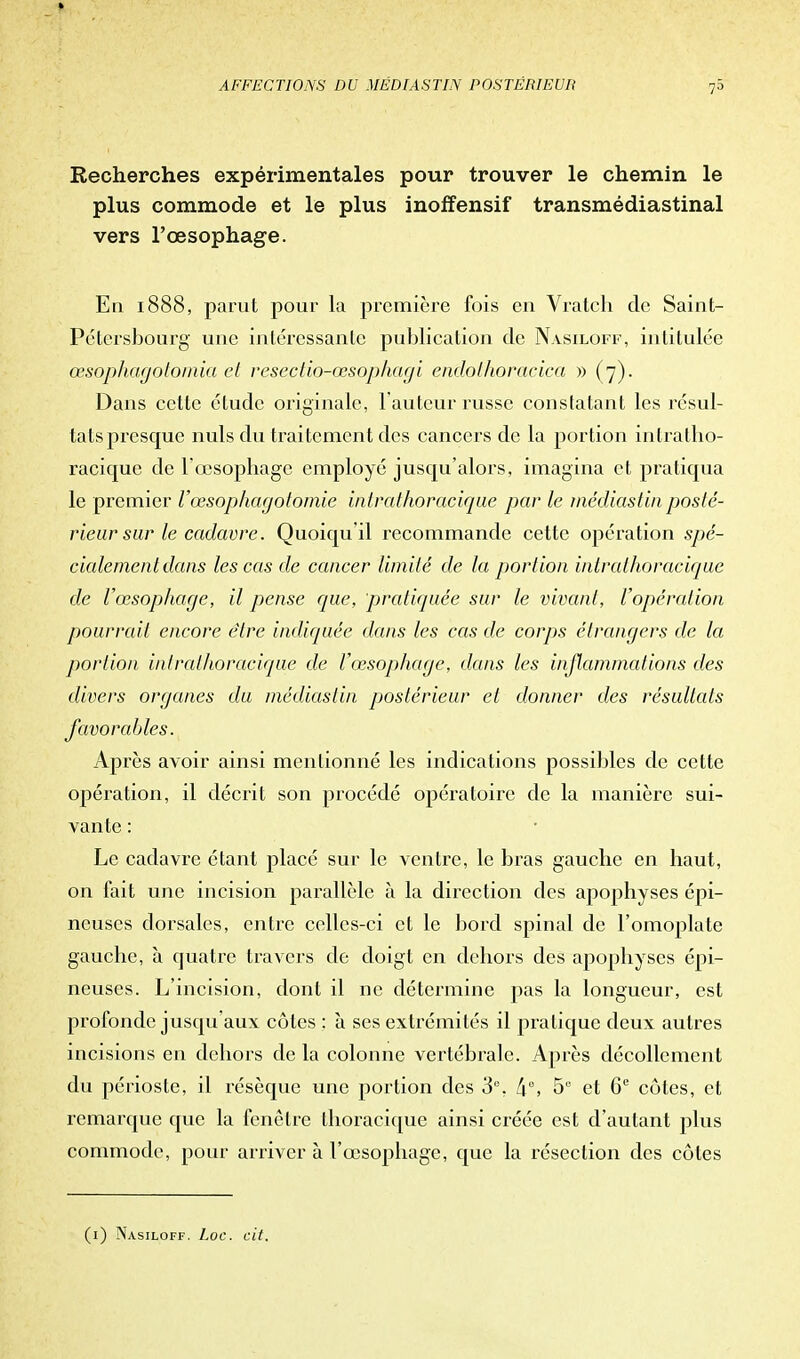 Recherches expérimentales pour trouver le chemin le plus commode et le plus inoffensif transmédiastinal vers l'œsophage. En 1888, parut pour la première fois en Vratch de Saint- Pétersbourg une intéressante publication de Nasiloff, intitulée œsophagotomia et reseclio-œsophagi endothoracica » (7). Dans cette étude originale, Fauteur russe constatant les résul- tats presque nuls du traitement des cancers de la portion iniratho- racique de l'œsophage employé jusqu'alors, imagina et pratiqua le premier Vœsophagotomie inirathoracique par le médiastin posté- rieur sur le cadavre. Quoiqu'il recommande cette opération spé- cialement dans les cas de cancer limité de la portion inirathoracique de l'œsophage, il pense que, pratiquée sur le vivant, l'opération pourrait encore être indiquée dans les cas de corps étrangers de la portion inirathoracique de l'œsophage, dans les inflammations des divers organes du médiastin postérieur et donner des résultats favorables. Après avoir ainsi mentionné les indications possibles de cette opération, il décrit son procédé opératoire de la manière sui- vante : Le cadavre étant placé sur le ventre, le bras gauche en haut, on fait une incision parallèle à la direction des apophyses épi- neuses dorsales, entre celles-ci et le bord spinal de l'omoplate gauche, à quatre travers de doigt en dehors des apophyses épi- neuses. L'incision, dont il ne détermine pas la longueur, est profonde jusqu'aux côtes ; à ses extrémités il pratique deux autres incisions en dehors de la colonne vertébrale. Après décollement du périoste, il résèque une portion des 3e, 5e et 6e côtes, et remarque que la fenêtre thoracique ainsi créée est d'autant plus commode, pour arriver à l'œsophage, que la résection des côtes (1) Nasiloff. Loc. cit.