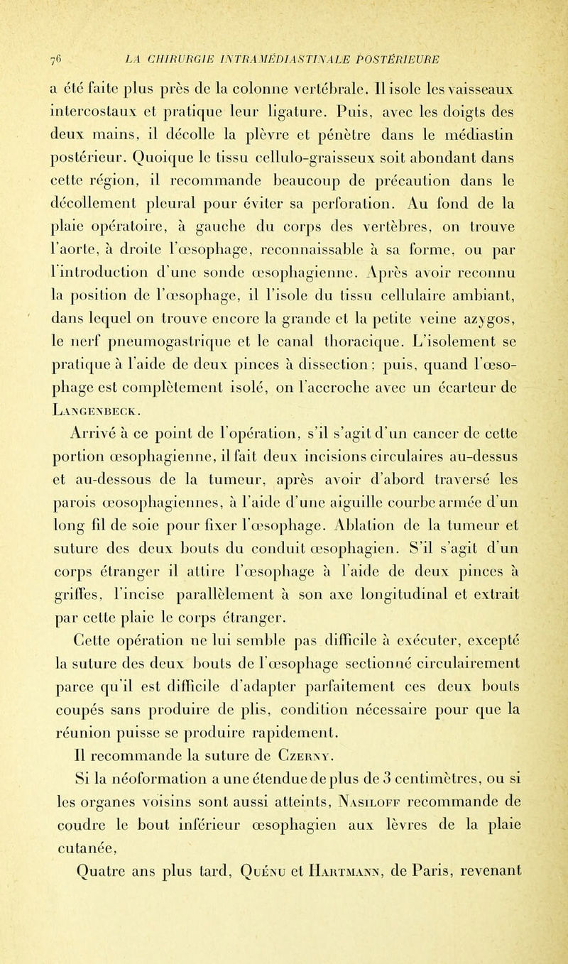 a été faite plus près de la colonne vertébrale. Il isole les vaisseaux intercostaux et pratique leur ligature. Puis, avec les doigts des deux mains, il décolle la plèvre et pénètre dans le médias tin postérieur. Quoique le tissu cellulo-graisseux soit abondant dans cette région, il recommande beaucoup de précaution dans le décollement pleural pour éviter sa perforation. Au fond de la plaie opératoire, à gauebe du corps des vertèbres, on trouve l'aorte, à droite l'œsophage, reconnaissable à sa forme, ou par 1 introduction d'une sonde œsophagienne. Après avoir reconnu la position de l'œsophage, il l'isole du tissu cellulaire ambiant, dans lequel on trouve encore la grande et la petite veine azygos, le nerf pneumogastrique et le canal thoracique. L'isolement se pratique à laide de deux pinces à dissection: puis, quand 1 œso- phage est complètement isolé, on 1 accroche avec un écarteur de Langenbeck. Arrivé à ce point de 1 opération, s'il s'agit d'un cancer de cette portion œsophagienne, il fait deux incisions circulaires au-dessus et au-dessous de la tumeur, après avoir d'abord traversé les parois œosophagiennes, à l'aide d'une aiguille courbe armée d'un long fil de soie pour fixer l'œsophage. Ablation de la tumeur et suture des deux bouts du conduit œsophagien. S'il s'agit d'un corps étranger il attire l'œsophage à l'aide de deux pinces à grilles, l'incise parallèlement à son axe longitudinal et extrait par cette plaie le corps étranger. Cette opération ne lui semble pas difficile à exécuter, excepté la suture des deux bouts de l'œsophage sectionné circulairement parce qu'il est difficile d'adapter parfaitement ces deux bouts coupés sans produire de plis, condition nécessaire pour que la réunion puisse se produire rapidement. Il recommande la suture de Czerny. Si la néoformation a une étendue de plus de 3 centimètres, ou si les organes voisins sont aussi atteints, Nasiloff recommande de coudre le bout inférieur œsophagien aux lèvres de la plaie cutanée, Quatre ans plus tard, Quéisu et Hartmann, de Paris, revenant