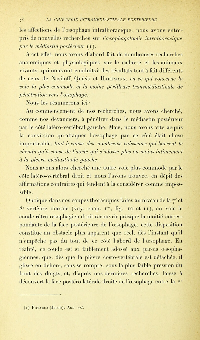 les affections de l'œsophage intrathoracique, nous avons entre- pris de nouvelles recherches sur Vœsophagotomie intrathoracique par le médias fin postérieur (i). A cet effet, nous avons d'abord fait de nombreuses recherches anatoiniques et physiologiques sur le cadavre et les animaux vivants, qui nous ont conduits à des résultats tout à fait différents de ceux de Nasilolf, Quénu et Hartmann, en ee qui concerne la voie la plus commode et la moins périlleuse (ransmédiastinale de pénétration vers l'œsophage. Nous les résumerons ici ■ Au commencement de nos recherches, nous avons cherché, comme nos devanciers, à pénétrer dans le médiastin postérieur par le côté latéro-vertébral gauche. Mais, nous avons vite acquis la conviction qu'attaquer l'œsophage par ce côté était chose impraticable, tant à cause des nombreux vaisseaux qui barrent le chemin qu'à cause de Vaorte qui s'adosse plus ou moins intimement à la plèvre médiastinale gauche. Nous avons alors cherché une autre voie plus commode par le côté latéro-vertébral droit et nous l'avons trouvée, en dépit des affirmations contraires qui tendent à la considérer comme impos- sible. Quoique dans nos coupes thoraciques faites au niveau de la 7° et 8° vertèbre dorsale (voy. chap. i01, fig. 10 et 11), on voie le coude rétro-œsophagien droit recouvrir presque la moitié corres- pondante de la face postérieure de l'œsophage, cette disposition constitue un obstacle plus apparent que réel, dès l'instant qu'il n empêche pas du tout de ce côté l'abord de l'œsophage. En réalité, ce coude est si faiblement adossé aux pai'ois œsopha- giennes, que, dès que la plèvre costo-vertébrale est détachée, il glisse en dehors, sans se rompre, sous la plus faible pression du bout des doigts, et, d'après nos dernières recherches, laisse à découvert la face postéro-latérale droite de l'œsophage entre la 2e (1) Potarca (Jacob). Loc. cit.