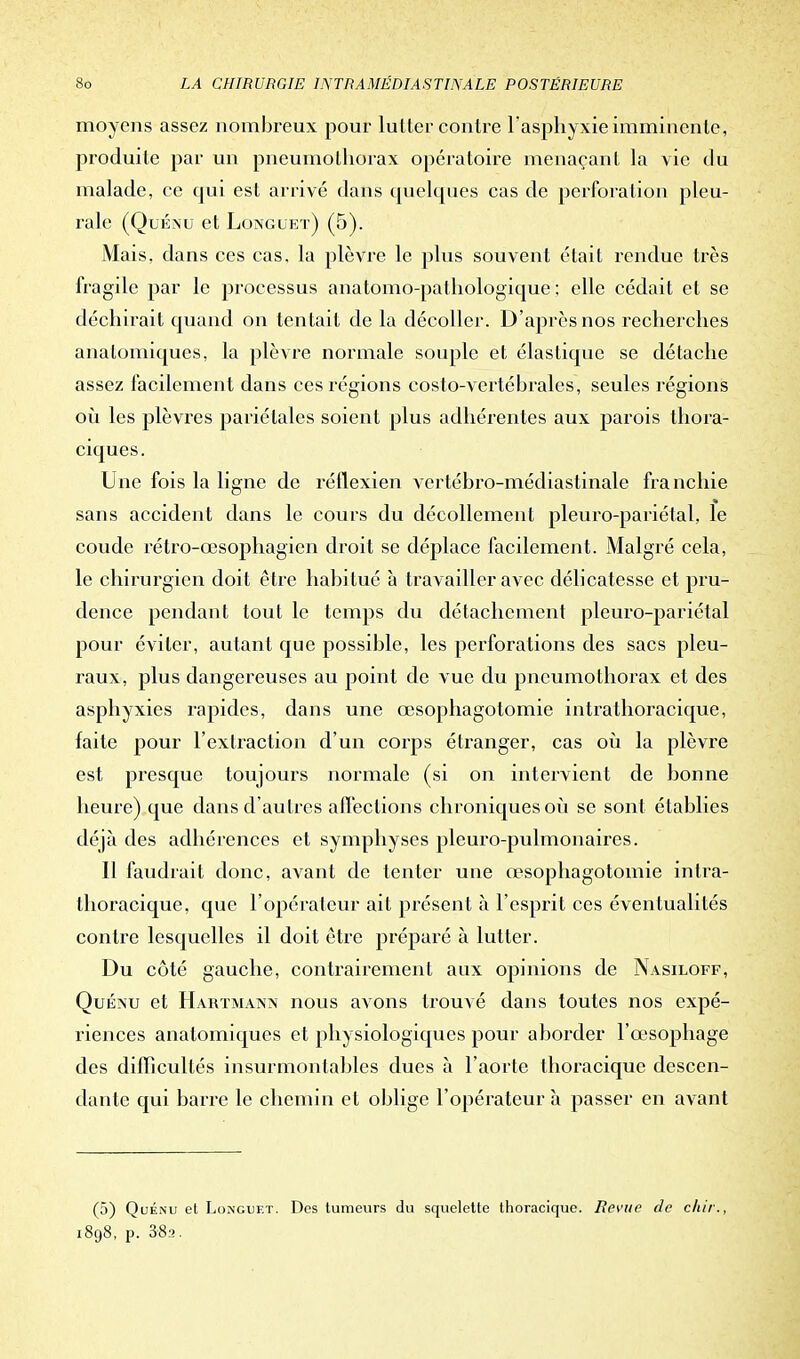 moyens assez nombreux pour lutter contre l'asphyxie imminente, produite par un pneumothorax opératoire menaçant la vie du malade, ce qui est arrivé dans quelques cas de perforation pleu- rale (Quénu et Longuet) (5). Mais, dans ces cas, la plèvre le plus souvent était rendue très fragile par le processus anatomo-pathologique ; elle cédait et se déchirait quand on tentait de la décoller. D'après nos recherches anatomiques, la plèvre normale souple et élastique se détache assez facilement dans ces régions costo-vertébrales, seules régions où les plèvres pariétales soient plus adhérentes aux parois thora- ciques. Une fois la ligne de réflexien vcrtébro-médiastinale franchie sans accident dans le cours du décollement pleuro-pariétal, le coude rétro-œsophagien droit se déplace facilement. Malgré cela, le chirurgien doit être habitué à travailler avec délicatesse et pru- dence pendant tout le temps du détachement pleuro-pariétal pour éviter, autant que possible, les perforations des sacs pleu- raux, plus dangereuses au point de vue du pneumothorax et des asphyxies rapides, dans une œsophagotomie intrathoracique, faite pour l'extraction d'un corps étranger, cas où la plèvre est presque toujours normale (si on intervient de bonne heure) que dans d'autres affections chroniques où se sont établies déjà des adhérences et symphyses pleuro-pulmonaires. Il faudrait donc, avant de tenter une œsophagotomie intra- thoracique, que l'opérateur ait présent à l'esprit ces éventualités contre lesquelles il doit être préparé à lutter. Du côté gauche, contrairement aux opinions de Nasiloff, Quénu et Hartmann nous avons trouvé dans toutes nos expé- riences anatomiques et physiologiques pour aborder l'œsophage des difficultés insurmontables dues à l'aorte thoracique descen- dante qui barre le chemin et oblige l'opérateur à passer en avant (5) Quénu et Longuet. Des tumeurs du squelette thoracique. Revue de chir. 1898, p. 38a.