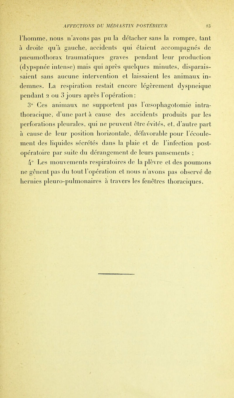 l'homme, nous n'avons pas pu la détacher sans la rompre, tant à droite qu'à gauche, accidents qui étaient accompagnés de pneumothorax traumatiques graves pendant leur production (dypspnée intense) mais qui après quelques minutes, disparais- saient sans aucune intervention et laissaient les animaux in- demnes. La respiration restait encore légèrement dyspneique pendant 2 ou 3 jours après l'opération; 3° Ces animaux ne supportent pas l'œsophagotomie intra- thoracique, d'une part à cause des accidents produits par les perforations pleurales, qui ne peuvent être évités, et, d'autre part à cause de leur position horizontale, défavorahle pour l'écoule- ment des liquides sécrétés dans la plaie et de l'infection post- opératoire par suite du dérangement de leurs pansements ; [\n Les mouvements respiratoires de la plèvre et des poumons ne gênent pas du tout l'opération et nous n'avons pas observé de hernies pleuro-pulmonaires à travers les fenêtres thoraciques.