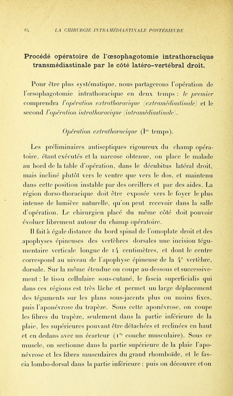 Procédé opératoire de l'œsophagotomie intrathoracique transmédiastinale par le côté latéro-vertébral droit. Pour être plus systématique, nous partagerons l'opération de l'œsophagotomie intrathoracique en deux temps : le premier comprendra l'opération extrathoraeique (extramédiastinale) et le second l'opération intrathoracique (intramédiastinale). Opération extrathoraeique (Ier temps). Les préliminaires antiseptiques rigoureux du champ opéra- toire, étant exécutés et la narcose obtenue, on place le malade au bord de la table d'opération, dans le décubitus latéral droit, mais incliné plutôt vers le ventre que vers le dos, et maintenu dans cette position instable par des oreillers et par des aides. La région dorso-thoracique doit être exposée vers le foyer le plus intense de lumière naturelle, qu'on peut recevoir dans la salle d'opération. Le chirurgien placé du même côté doit pouvoir évoluer librement autour du champ opératoire. Il fait à égale distance du bord spinal de l'omoplate droit et des apophyses épineuses des vertèbres dorsales une incision tégu- mentaire verticale longue de \\ centimètres, et dont le centre correspond au niveau de l'apophyse épineuse de la 4e vertèbre, dorsale. Sur la même étendue on coupe au-dessous et successive- ment : le tissu ccllulaii'C sous-cutané, le fascia superficialis qui dans ces régions est très lâche et permet un large déplacement des téguments sur les plans sous-jacents plus ou moins fixes, puis l'aponévrose du trapèze. Sous cette aponévrose, on coupe les fibres du trapèze, seulement dans la partie inférieure de la plaie, les supérieures pouvant être détachées et reclinées en haut et en dedans avec un écarteur (Ve couche musculaire). Sous ce muscle, on sectionne dans la partie supérieure de la plaie l'apo- névrose et les fibres musculaires du grand rhomboïde, et le fas- cia lombo-dorsal dans la partie inférieure ; puis on découvre et on