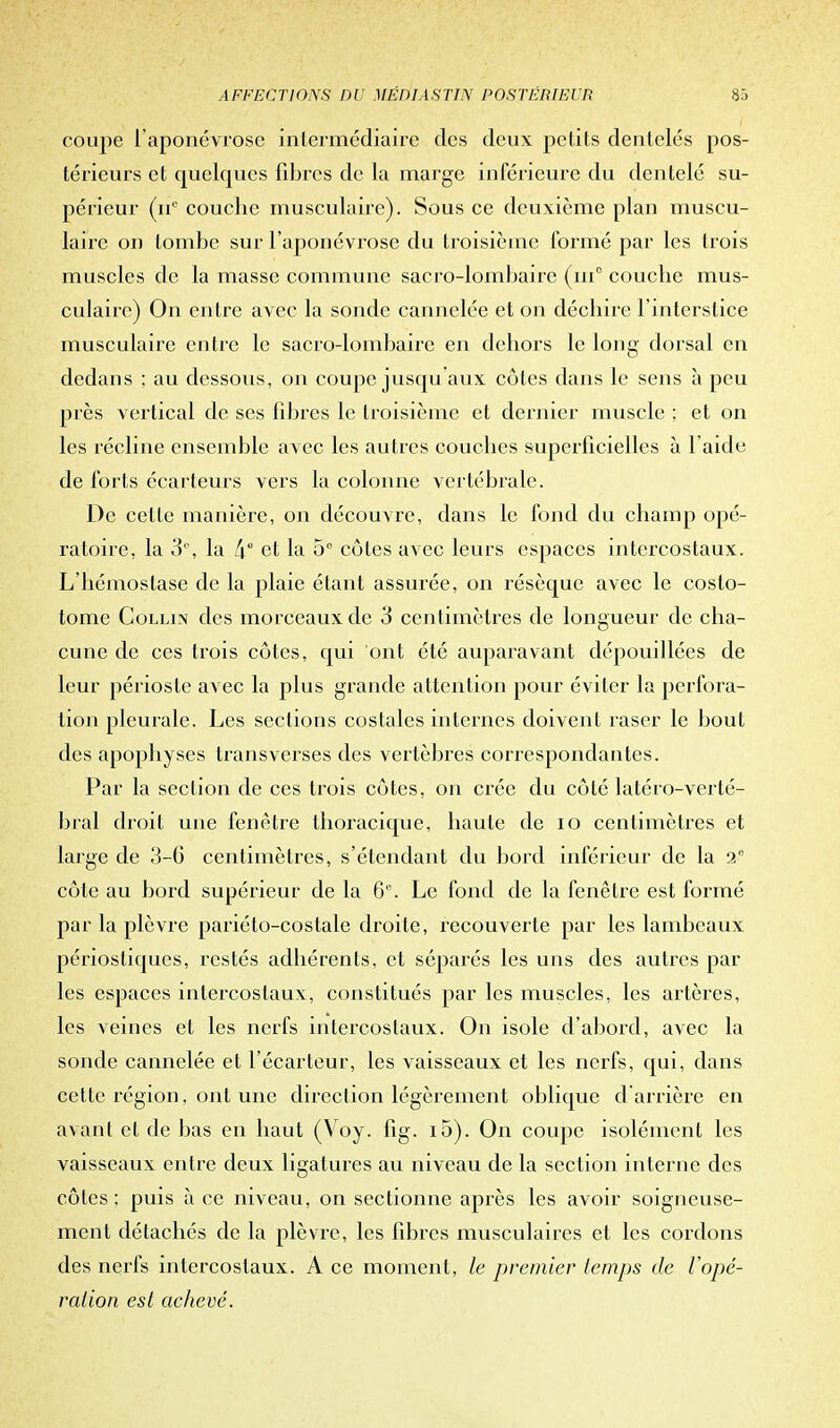 coupe l'aponévrose intermédiaire des deux petits dentelés pos- térieurs et quelcpics fibres de la marge inférieure du dentelé su- périeur couche musculaire). Sous ce deuxième plan muscu- laire on tombe sur l'aponévrose du troisième formé par les trois muscles de la masse commune sacro-lombaire (iu° couche mus- culaire) On entre avec la sonde cannelée et on déchire l'interstice musculaire entre le sacro-lombaire en dehors le long dorsal en dedans ; au dessous, on coupe jusqu'aux côtes dans le sens à peu près vertical de ses fibres le troisième et dernier muscle ; et on les récline ensemble avec les autres couches superficielles à l aide de forts écarteurs vers la colonne vertébrale. De cette manière, on découvre, dans le fond du champ opé- ratoire, la 3°, la ke et la 5° côtes avec leurs espaces intercostaux. L'hémostase de la plaie étant assurée, on résèque avec le costo- tome Collin des morceaux de 3 centimètres de longueur de cha- cune de ces trois côtes, qui ont été auparavant dépouillées de leur périoste avec la plus grande attention pour éviter la perfora- lion pleurale. Les sections costales internes doivent raser le bout des apophyses transverses des vertèbres correspondantes. Par la section de ces trois côtes, on crée du côté latéro-verté- bral droit une fenêtre thoracique, haute de io centimètres et large de 3-6 centimètres, s'étendant du bord inférieur de la 2e côte au bord supérieur de la 6e. Le fond de la fenêtre est formé par la plèvre pariéto-costale droite, recouverte par les lambeaux périosliques, restés adhérents, et séparés les uns des autres par les espaces intercostaux, constitués par les muscles, les artères, les veines et les nerfs intercostaux. On isole d'abord, avec la sonde cannelée et l'écarteur, les vaisseaux et les nerfs, qui, dans cette région, ont une direction légèrement oblique d'arrière en avant et de bas en haut (Voy. fig. i5). On coupe isolément les vaisseaux entre deux ligatures au niveau de la section interne des côtes ; puis à ce niveau, on sectionne après les avoir soigneuse- ment détachés de la plèvre, les fibres musculaires et les cordons des nerfs intercostaux. A ce moment, le premier temps de l'opé- ration est achevé.