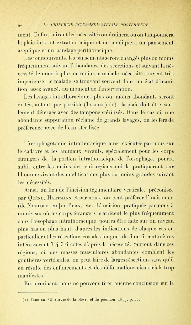 ment. Enfin , suivant les nécessités on drainera ou on tamponnera la plaie intra et extrathoracique et on appliquera un pansement aseptique et un bandage périthoracique. Les jours suivants, les pansements seront changés plus ou moins fréquemment suivant l'abondance des sécrétions et suivant la né- cessité de nourrir plus ou moins le malade, nécessité souvent très impérieuse, le malade se trouvant souvent clans un état d'inani- tion assez avancé, au moment de 1 intervention. Les lavages intrathoraciques plus ou moins abondants seront évités, autant que possible (Terrier) (i) ; la plaie doit être seu- lement détergée avec des tampons stérilisés. Dans le cas où une abondante suppuration réclame de grands lavages, on les fera de préférence avec de l'eau stérilisée. L'œsopbagotomic intrathoracique ainsi exécutée par nous sur le cadavre et les animaux vivants, spécialement pour les corps étrangers de la portion intrathoracique de l'œsophage, pourra subir entre les mains des chirurgiens qui la pratiqueront sur l'homme vivant des modifications plus ou moins grandes suivant les nécessités. Ainsi, au lieu de l'incision tégumentaire verticale, préconisée par Quénu, Hartmann et par nous, on peut préférer l'incison en (de Nasiloff, en [de Rehn, etc. L'incision, pratiquée par nous à un niveau où les corps étrangers s'arrêtent le plus fréquemment dans l'œsophage intrathoracique, pourra être faite sur un niveau plus bas ou plus haut, d'après les indications de chaque cas en particulier et les résections costales longues de 3 ou 6 centimètres intéresseront 3-4-5-6 cotes d'après la nécessité. Surtout clans ces régions, oii des masses musculaires abondantes comblent les gou ttières vertébrales, on peut faire de larges résections sans qu'il en résulte des enfoncements et des déformations cicatriciels trop manifestes. En terminant, nous ne pouvons tirer aucune conclusion sur la (i) Terriek. Chirurgie de la plèvre et du poumon, 1897, p. 22.