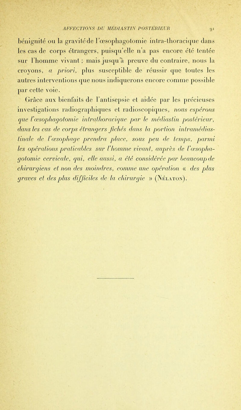 bénignité on la gravité de l'œsophagolomie intra-llioracique dans les cas de corps étrangers, puisqu'elle n'a pas encore été tentée sur l'homme vivant ; mais jusqu'à preuve du contraire, nous la croyons, a priori, plus susceptible de réussir que toutes les autres interventions que nous indiquerons encore comme possible par cette voie. Grâce aux bienfaits de l'antisepsie et aidée par les précieuses investigations radiographiques et radioscopiques, nous espérons que l'œsopihagotomie intrathoracique par le médiastin pjoslérieur, dans les cas de corps étrangers fichés dans la portion iniramédias- tinale de l'œsophage prendra place, sous peu de temps, parmi les opérations praticables sur l'homme vivant, auprès de l'œsopha- golomie cervicale, qui, elle aussi, a été considérée par beaucoup) de chirurgiens et non des moindres, comme une opération « des plus graves et des plus difficiles de la chirurgie » (Nélaton).