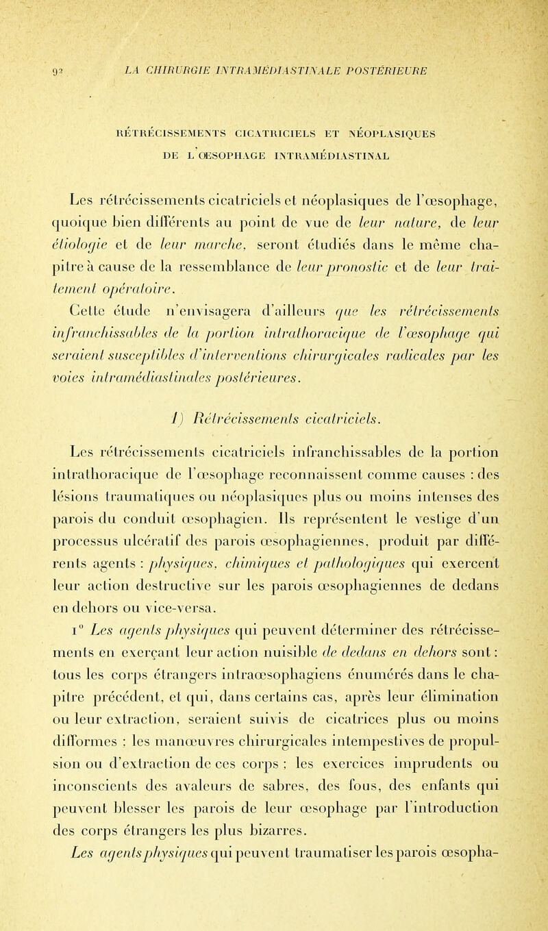 RÉTRÉCISSEMENTS CICATRICIELS ET NÉOPLASIQUES DE L OESOPHAGE INTRAMED1ASTINAL Les rétrécissements cicatriciels et néoplasiques de l'œsophage, quoique bien différents an point de vue de leur nature, de leur éliologie et de leur marche, seront étudiés dans le même cha- pitre à cause de la ressemblance de leur pronostic et de leur trai- tement opératoire. Cette élude n'envisagera d'ailleurs que les rétrécissements infranchissables de la portion intrathoracique de l'œsophage qui seraient susceptibles d'interventions chirurgicales radicales par les voies intramédiastinales postérieures. 1) Rétrécissements cicatriciels. Les rétrécissements cicatriciels infranchissables de la portion intrathoracique de l'œsophage reconnaissent comme causes : des lésions traumatiques ou néoplasiques plus ou moins intenses des parois du conduit œsophagien. Ils représentent le vestige d'un processus ulcératif des parois œsophagiennes, produit par diffé- rents agents : physiques, chimiques et pathologiques qui exercent leur action destructive sur les parois œsophagiennes de dedans en dehors ou vice-versa. iu Les agents physiques qui peuvent déterminer des rétrécisse- ments en exerçant leur action nuisible de dedans en dehors sont : tous les corps étrangers intraœsophagicns énumérés dans le cha- pitre précédent, et qui, dans certains cas, après leur élimination ou leur extraction, seraient suivis de cicatrices plus ou moins difformes : les manœuvres chirurgicales intempestives de propul- sion ou d'extraction de ces corps ; les exercices imprudents ou inconscients des avalcurs de sabres, des fous, des enfants qui peuvent blesser les parois de leur œsophage par 1 introduction des corps étrangers les plus bizarres. Les agentspjhysiqucs qui peuvent traumatiser les parois œsopha-