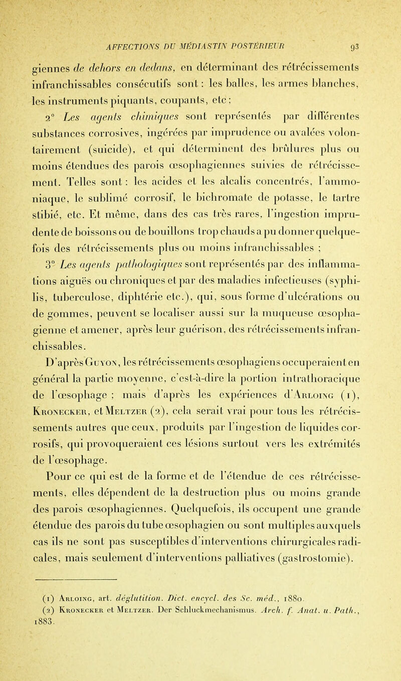 giennes de dehors en dedans, en déterminant des rétrécissements infranchissables consécutifs sont : les balles, les armes blanches, les instruments piquants, coupants, etc; 2° Les agents chimiques sont représentés par différentes substances corrosives, ingérées par imprudence ou avalées volon- tairement (suicide), et qui déterminent des brûlures plus ou moins étendues des parois œsophagiennes suivies de rétrécisse- ment. Telles sont : les acides et les alcalis concentrés, l'ammo- niaque, le sublimé corrosif, le bichromate de potasse, le tartre stibié, etc. Et même, dans des cas très rares, l'ingestion impru- dente de boissons ou de bouillons trop chauds a pu donner quelque- fois des rétrécissements plus ou moins infranchissables ; 3° Les agents pathologiques sont représentés par des inflamma- tions aiguës ou chroniques et par des maladies infectieuses (syphi- lis, tuberculose, diphtérie etc.), qui, sous forme d'ulcérations ou de gommes, peuvent se localiser aussi sur la muqueuse œsopha- gienne et amener, après leur guérison, des rétrécissements infran- chissables. D'après Guyon, les rétrécissements œsophagiens occuperaient en général la partie moyenne, c'est-à-dire la portion intrathoracique de l'œsophage ; mais d'après les expériences d'ARLOiNG (i), Kroinecker, et Meltzer (2), cela serait vrai pour tous les rétrécis- sements autres que ceux, produits par l'ingestion de liquides cor- rosifs, qui provoqueraient ces lésions surtout vers les extrémités de l'œsophage. Pour ce qui est de la forme et de l'étendue de ces rétrécisse- ments, elles dépendent de la destruction plus ou moins grande des parois œsophagiennes. Quelquefois, ils occupent une grande étendue des parois du tube œsophagien ou sont multiples auxquels cas ils ne sont pas susceptibles d'interventions chirurgicales radi- cales, mais seulement d'interventions palliatives (gastrostomie). (1) Arloing, art. déglutition. Dict. encycl. des Se. inéd., 1880. (2) Kronecker et Meltzer. Der Schluckmcchanismus. Arch. f. Anat. 11. Path., i883.