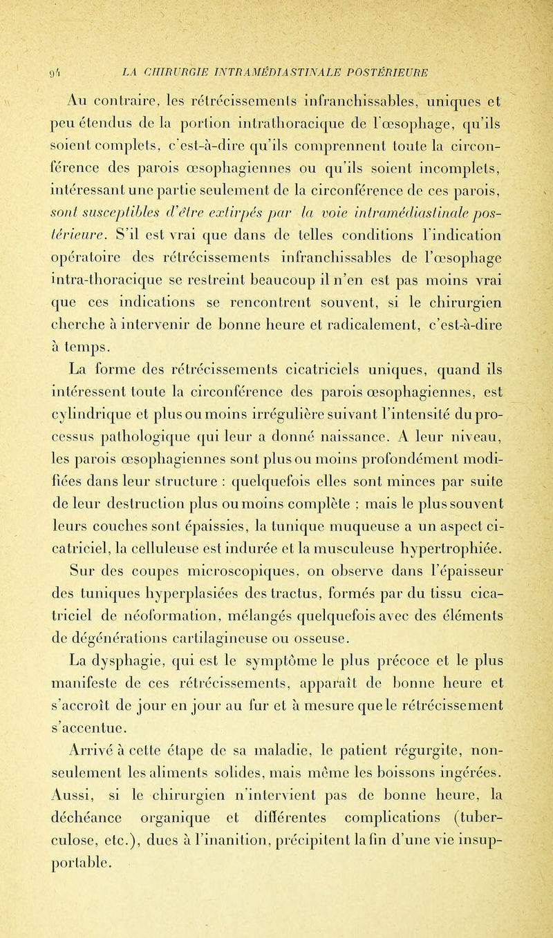 Au contraire, les rétrécissements infranchissables, uniques et peu étendus delà portion in trà tho racique de l'œsophage, qu'ils soient complets, c'est-à-dire qu'ils comprennent toute la circon- férence des parois œsophagiennes ou qu'ils soient incomplets, intéressant une partie seulement de la circonférence de ces parois, sont susceptibles d'être extirpés par la voie intramédiastinale pos- térieure. S'il est vrai que dans de telles conditions l'indication opératoire des rétrécissements infranchissables de l'œsophage intra-thoracique se restreint beaucoup il n'en est pas moins vrai que ces indications se rencontrent souvent, si le chirurgien cherche à intervenir de bonne heure et radicalement, c'est-à-dire à temps. La forme des rétrécissements cicatriciels uniques, quand ils intéressent toute la circonférence des parois œsophagiennes, est cylindrique et plus ou moins irrégulière suivant l'intensité du pro- cessus pathologique qui leur a donné naissance. A leur niveau, les parois œsophagiennes sont plus ou moins profondément modi- fiées dans leur structure : quelquefois elles sont minces par suite de leur destruction plus ou moins complète ; mais le plus souvent leurs couches sont épaissies, la tunique muqueuse a un aspect ci- catriciel, la celluleuse est indurée et la musculeuse hypertrophiée. Sur des coupes microscopiques, on observe dans l'épaisseur des tuniques hyperplasiées des tractus, formés par du tissu cica- triciel de néoformation, mélangés quelquefois avec des éléments de dégénérations cartilagineuse ou osseuse. La dysphagie, qui est le symptôme le plus précoce et le plus manifeste de ces rétrécissements, apparaît de bonne heure et s'accroît de jour en jour au fur et à mesure que le rétrécissement s'accentue. Arrivé à cette étape de sa maladie, le patient régurgite, non- seulement les aliments solides, mais même les boissons ingérées. Aussi, si le chirurgien n'intervient pas de bonne heure, la déchéance organique et différentes complications (tuber- culose, etc.), dues à l'inanition, précipitent la fin d'une vie insup- portable.