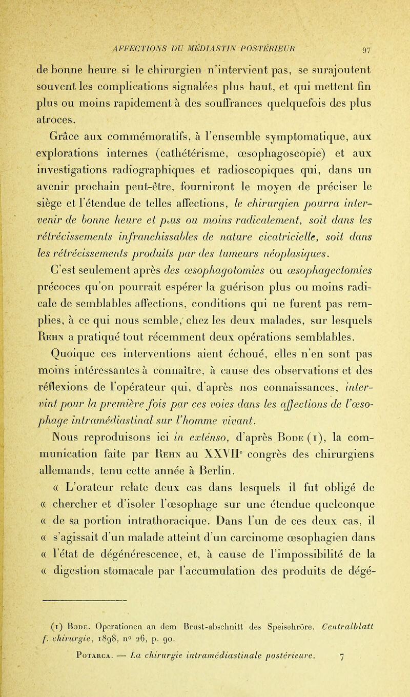 de bonne heure si le chirurgien n'intervient pas, se surajoutent souvent les complications signalées plus haut, et qui mettent fin plus ou moins rapidement à des souffrances cpielquefois des plus atroces. Grâce aux commémoratifs, à l'ensemble symptomatique, aux explorations internes (cathétérisme, œsophagoscopie) et aux investigations radiographiques et radioscopiques qui, dans un avenir prochain peut-être, fourniront le moyen de préciser le siège et l'étendue de telles affections, le chirurgien pourra inter- venir de bonne heure et dms ou moins radicalement, soit dans les rétrécissements infranchissables de nature cicatricielle, soit dans les rétrécissements produits par des tumeurs néoplasiques. C'est seulement après des œsophagotomies ou œsophagectomies précoces qu'on pourrait espérer la guérison plus ou moins radi- cale de semblables affections, conditions qui ne furent pas rem- plies, à ce qui nous semble/chez les deux malades, sur lesquels Rehn a pratiqué tout récemment deux opérations semblables. Quoique ces interventions aient échoué, elles n'en sont pas moins intéressantes à connaître, à cause des observations et des réflexions de l'opérateur qui, d'après nos connaissances, inter- vint pour la première fois par ces voies dans les affections de l'œso- phage intramédiastinal sur l'homme vivant. Nous reproduisons ici in extenso, d'après Bode (i), la com- munication faite par Rehn au XXVIIe congrès des chirurgiens allemands, tenu cette année à Berlin. « L'orateur relate deux cas dans lesquels il fut obligé de « chercher et d'isoler l'œsophage sur une étendue quelconque « de sa portion intrathoracique. Dans l'un de ces deux cas, il « s'agissait d'un malade atteint d'un carcinome œsophagien dans « l'état de dégénérescence, et, à cause de l'impossibilité de la « digestion stomacale par l'accumulation des produits de dégé- (1) Bode. Operationen an dem Brust-abschnitt des Speischrôre. Centralblatl f. chirurgie, 1898, n° 26, p. 90. Potarca. —■ La chirurgie intraniédiastinale postérieure. 7