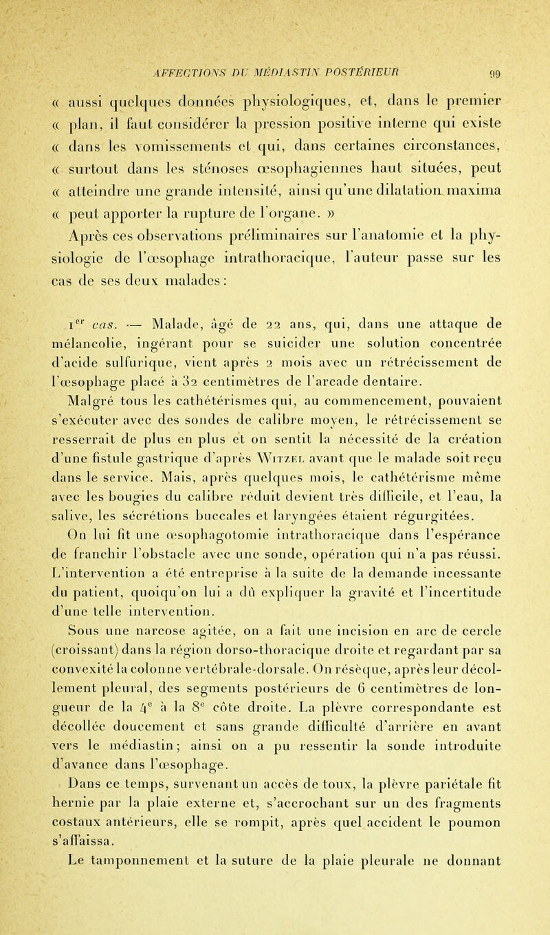 « aussi quelques données physiologiques, et, clans le premier « plan, il faut considérer la pression positive interne qui existe « dans les vomissements et qui, dans certaines circonstances, « surtout dans les sténoses œsophagiennes haut situées, peut « atteindre une grande intensité, ainsi qu'une dilatation maxima « peut apporter la rupture de 1 organe. » Après ces observations préliminaires sur l'anatomie et la phy- siologie de l'œsophage intrathoracique, 1 auteur passe sur les cas de ses deux malades : icr cas. — Malade, âgé de 22 ans, qui, dans une attaque de mélancolie, ingérant pour se suicider une solution concentrée d'acide suifurique, vient après 2 mois avec un rétrécissement de l'œsophage placé à 32 centimètres de l'arcade dentaire. Malgré tous les cathétérismes qui, au commencement, pouvaient s'exécuter avec des sondes de calibre moyen, le rétrécissement se resserrait de plus en plus et on sentit la nécessité de la création d'une fistule gastrique d'après Witzel avant que le malade soit reçu dans le service. Mais, après quelques mois, le cathétérisme même avec les bougies du calibre réduit devient très difficile, et l'eau, la salive, les sécrétions buccales et laryngées étaient régurgitées. On lui fit une œsophagotomie intrathoracique dans l'espérance de franchir l'obstacle avec une sonde, opération qui n'a pas réussi. L'intervention a été entreprise à la suite de la demande incessante du patient, quoiqu'on lui a dû expliquer la gravité et l'incertitude d'une telle intervention. Sous une narcose agitée, on a fait une incision en arc de cercle (croissant) dans la région dorso-thoracique droite et regardant par sa convexité la colonne vertébrale-dorsale. On résèque, après leur décol- lement pleural, des segments postérieurs de 6 centimètres de lon- gueur de la /je à la 8e côte droite. La plèvre correspondante est décollée doucement et sans grande difficulté d'arrière en avant vers le médiastin; ainsi on a pu ressentir la sonde introduite d'avance dans l'œsophage. Dans ce temps, survenant un accès de toux, la plèvre pariétale fit hernie par la plaie externe et, s'accrochant sur un des fragments costaux antérieurs, elle se rompit, après quel accident le poumon s'affaissa. Le tamponnement et la suture de la plaie pleurale ne donnant